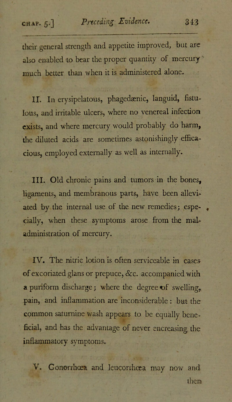 their general strength and appetite improved, but are also enabled to bear the proper quantity of mercury ' much better than when it is administered alone. IX In erysipelatous, phagedaenic, languid, fistu- lous, and irritable ulcers, where no venereal infection exists, and where mercury would probably do harm, the diluted acids are sometimes astonishingly effica- cious, employed externally as well as internally. III. Old chronic pains and tumors in the bones, ligaments, and membranous parts, have been allevi- ated by the internal use of the new remedies; espe- , daily, when these symptoms arose from the mal- administration of mercury. IV. The nitric lotion is often serviceable in cases of excoriated glans or prepuce, &c. accompanied with a puriform discharge; where the degree of swelling, pain, and inflammation are inconsiderable : but the common saturnine wash appears to be equally bene- ficial, and has the advantage of never encreasing the inflammatory symptoms. V. Conorrhcea and leucorrhcea may now and then