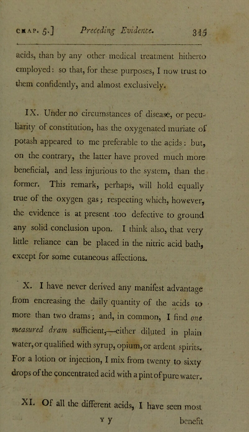 acids, than by any other medical treatment hitherto employed: so that, for these purposes, I now trust to them confidently, and almost exclusively* t IX. Under no circumstances of disease, or pecu- liarity of constitution, has the oxygenated muriate of potash appeared to me preferable to the acids: but, on the contrary, the latter have proved much more beneficial, and less injurious to the system, than the former. This remark, perhaps, will hold equally true ol the oxygen gas; respecting which, however, the evidence is at present too defective to ground any solid conclusion upon. I think also, that very little reliance can be placed in the nitric acid bath, except for some cutaneous affections. X. I have never derived any manifest advantage from encreasing the daily quantity of the acids to more than two drams; and, in common, I find one measured dram sufficient,—either diluted in plain water, or qualified with syrup, opium,or ardent spirits. For a lotion or injection, I mix from twenty to sixty drops of the concentrated acid with a pint of pure water. XI. Of all the different acids, I have seen most Y y benefit