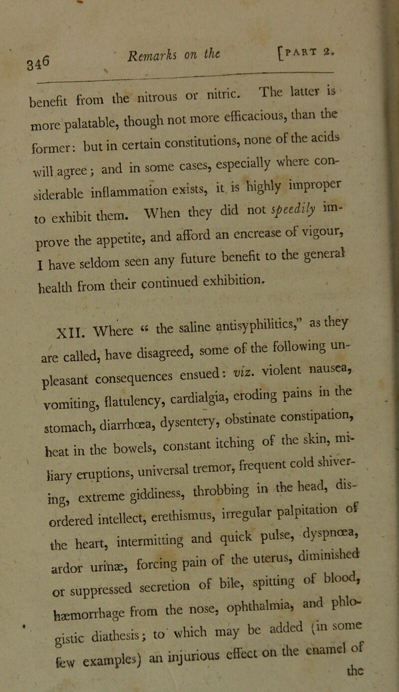 benefit from the nitrous or nitric. The latter ts more palatable, though not more efficacious, than the former: but in certain constitutions, none of the acids will agree; and in some cases, especially where con- siderable inflammation exists, it is highly improper to exhibit them. When they did not speeiily im- prove the appetite, and afford an encrease of vigour, I have seldom seen any future benefit to the general health from their continued exhibition. XII. Where 44 the saline antisyphilitics,” as they are called, have disagreed, some of the following un- pleasant consequences ensued: «• violent nausea, vomiting, flatulency, cardialgta, eroding pains m the stomach, diarrhoea, dysentery, obstinate constipation, heat in the bowels, constant itching of the skin, mi- liary eruptions, universal tremor, frequent cold shiver- ing, extreme giddiness, throbbing in the head, d.s- ordered intellect, erethismus, irregular palpitation ol the heart, intermitting and quick pulse, dyspnoea, ardor urinte, forcing pain of the uterus, diminished or suppressed secretion of bile, spitting of blood, haemorrhage from the nose, ophthalmia, and phlo- gistic diathesis; to which may be added i in some few examples) art injurious effect on the enamel of