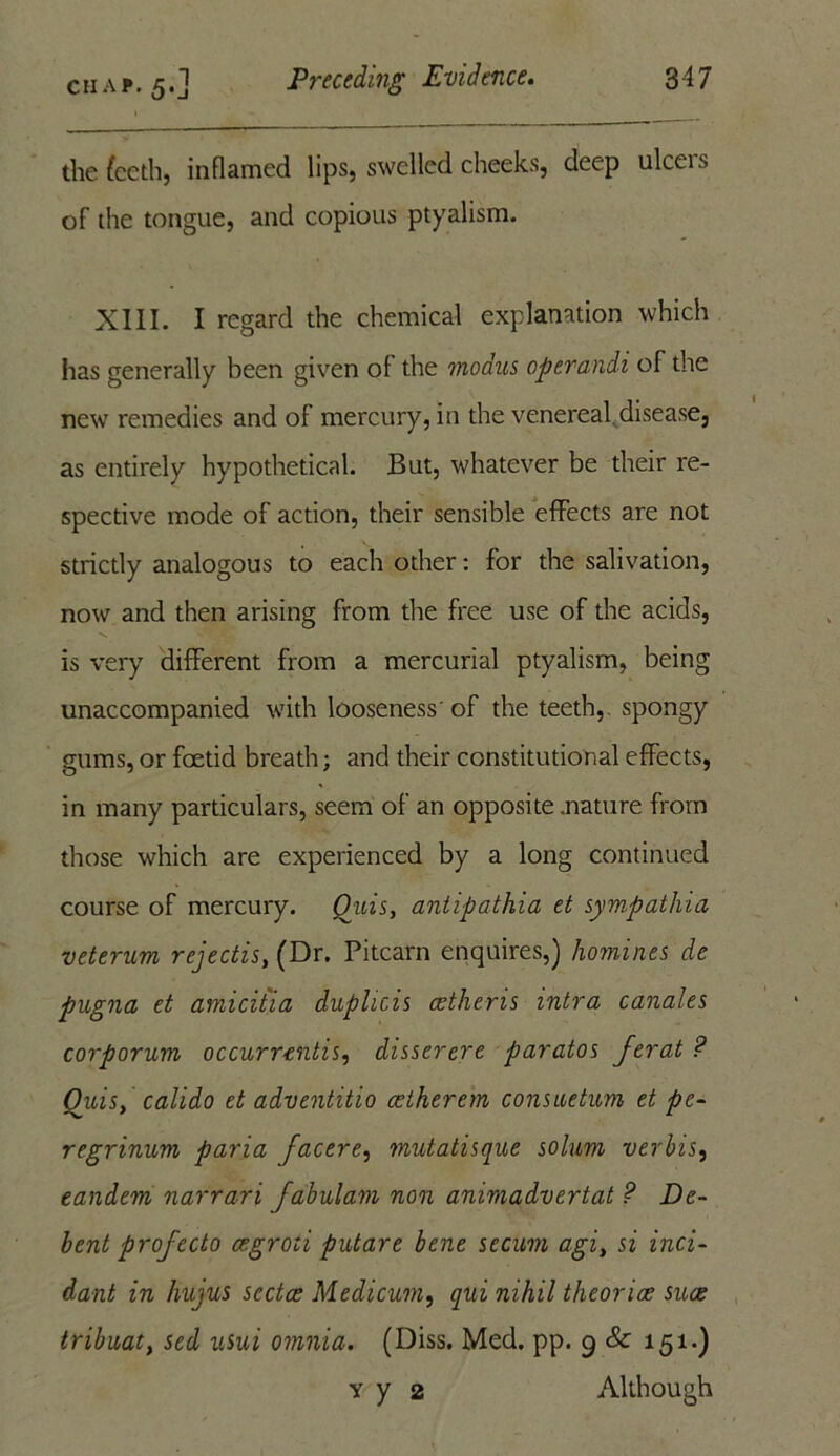 the fccth, inflamed lips, swelled cheeks, deep ulcers of the tongue, and copious ptyalism. XIII. I regard the chemical explanation which has generally been given of the modus operandi of the new remedies and of mercury, in the venereal disease, as entirely hypothetical. But, whatever be their re- spective mode of action, their sensible effects are not strictly analogous to each other: for the salivation, now and then arising from the free use of the acids, is very different from a mercurial ptyalism, being unaccompanied with looseness'of the teeth,, spongy gums, or foetid breath; and their constitutional effects, in many particulars, seem of an opposite .nature from those which are experienced by a long continued course of mercury. Quis, antipathia et sympathia veterum rejectis, (Dr. Pi learn enquires,) homines de pugna et amicitia duplicis cetheris intra canales corporum occurrentis, disserere paratos jerat ? Quis, calido et adventitio aetherem consuetum et pe- regrinum paria Jacere, mutatisque solum verbis, eandem narrari fabulam non animadvertat ? De- bent profecto cegroti putare bene secum agi, si inci- dant in hujus sectae Medicum, qui nihil theoriae suae tribuat, sed usui omnia. (Diss. Med. pp. 9 & 151.) y y 2 Although