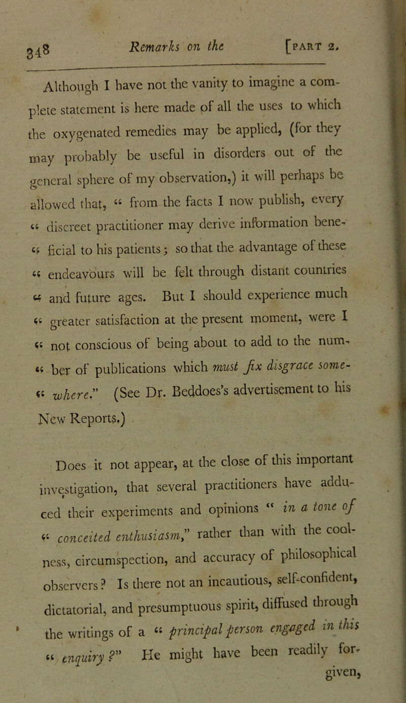 3-18 Although I have not the vanity to imagine a com- plete statement is here made of all the uses to which the oxygenated remedies may be applied, (for they may probably be useful in disorders out of the general sphere of my observation,) it will perhaps be allowed that, u from the facts I now publish, every « discreet practitioner may derive information bene- cf ficial to his patients; so that the advantage of these n endeavours will be felt through distant countiies « and future ages. But I should experience much « greater satisfaction at the present moment, were I <c not conscious of being about to add to the num- t« Ijgj- of publications which must fx disgrace some- <; where. (See Dr- Beddoes’s advertisement to his New Reports,) Does it not appear, at the close of this important investigation, that several practitioners have addu- ced their experiments and opinions “ in a tone of * conceited enthusiasmrather than with the cool- ness, circumspection, and accuracy of philosophical observers ? Is there not an incautious, self-confident, dictatorial, and presumptuous spirit, diffused through ' the writings of a “ principal person engaged in this « enquiry ? He might have been readily for.