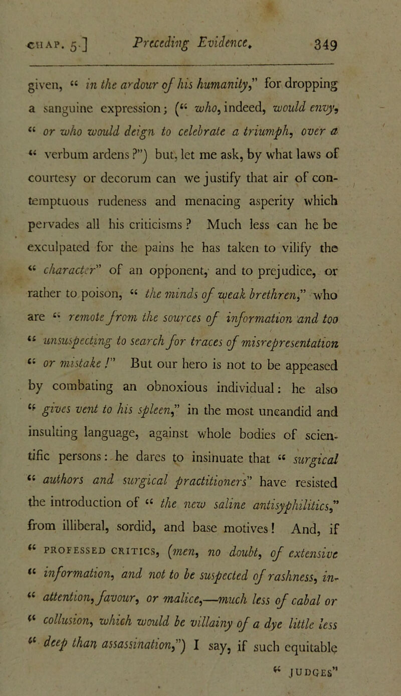 given, “ in the ardour of his humanityfor dropping a sanguine expression; (“ who, indeed, would envy, “ or who would deign to celebrate a triumph, over a *4 verbum ardens ?”) but, let me ask, by what laws of courtesy or decorum can we justify that air of con- temptuous rudeness and menacing asperity which pervades all his criticisms ? Much less can he be exculpated for the pains he has taken to vilify the i( character” of an opponent,' and to prejudice, or rather to poison, t{ the minds of weak brethren ” who are c* remote from the sources of information and too 11 unsuspecting to search for traces of misrepresentation 61 or mistake /” But our hero is not to be appeased by combating an obnoxious individual: he also <f gives vent to his spleen,” in the most uncandid and insulting language, against whole bodies of scien- tific persons: he dares to insinuate that “ surgical “ authors and surgical practitioners' have resisted the introduction of a the new saline antisyphilitics from illiberal, sordid, and base motives! And, if (i professed critics, (men, no doubt, of extensive “ information, and not to be suspected of rashness, in- attention, favour, or malice,—much less of cabal or * collusion, which would be villainy of a dye little less 4C deep than assassination, j I say, if such equitably w JUDGES”