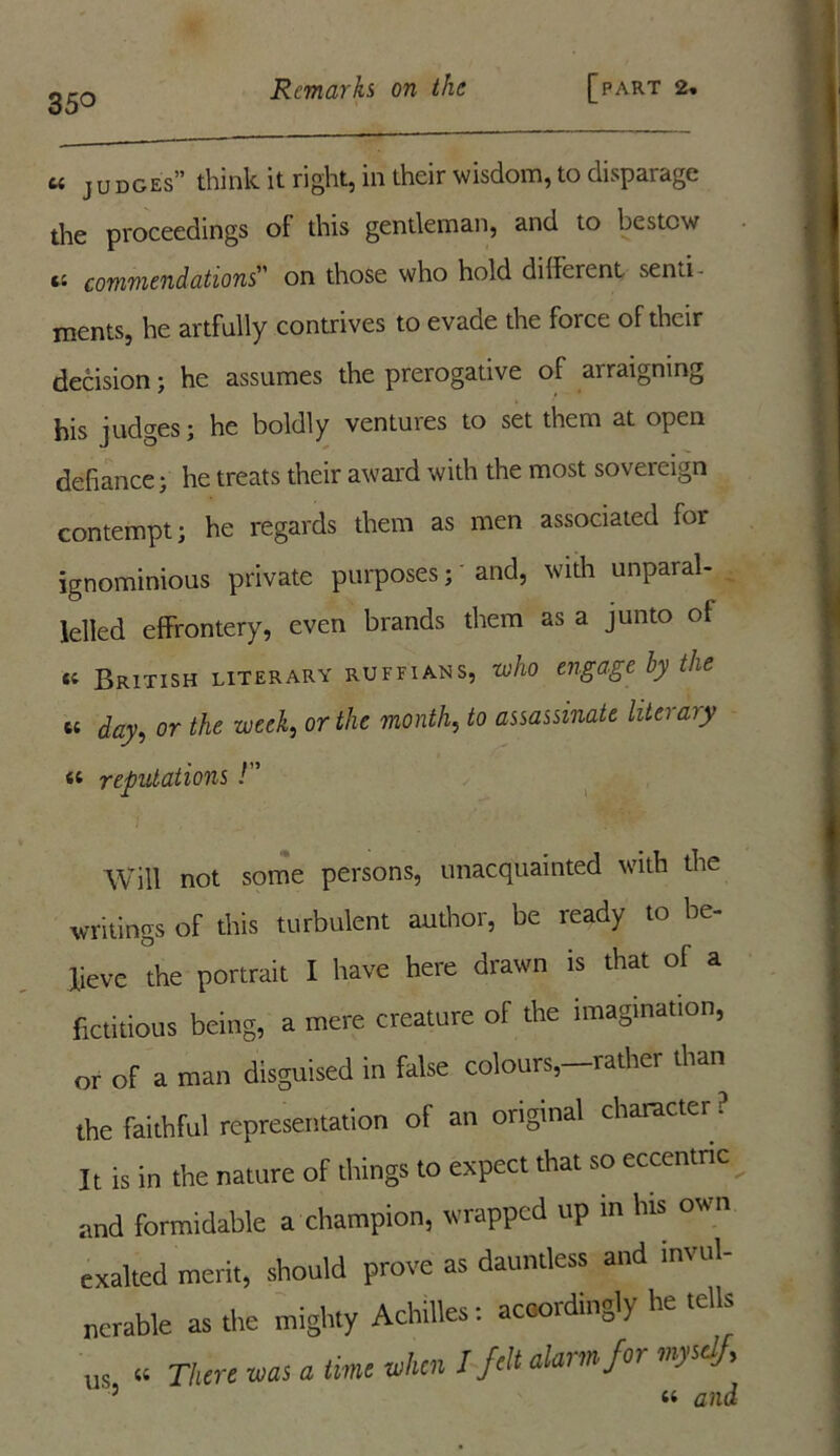 35° u J u does” think it right, in their wisdom, to disparage the proceedings of this gentleman, and to bestow tc commendations on those who hold different senti- ments, he artfully contrives to evade the foice of their decision; he assumes the prerogative of arraigning his judges; he boldly ventures to set them at open defiance; he treats their award with the most sovereign contempt; he regards them as men associated for ignominious private purposes; and, with unparal- lelled effrontery, even brands them as a junto of ti British literary ruffians, who engage hy the u day, or the week, or the month, to assassinate literary « reputations! Will not some persons, unacquainted with the writings of this turbulent author, be ready to be- lieve the portrait I have here drawn is that of a fictitious being, a mere creature of the imagination, or of a man disguised in false colours,-rather than the faithful representation of an original character ? It is in the nature of things to expect that so eccentric and formidable a champion, wrapped up m his own exalted merit, should prove as dauntless and invul- nerable as the mighty Achilles: accordingly he tells U, « Then tens a time when I felt alarm for myself,