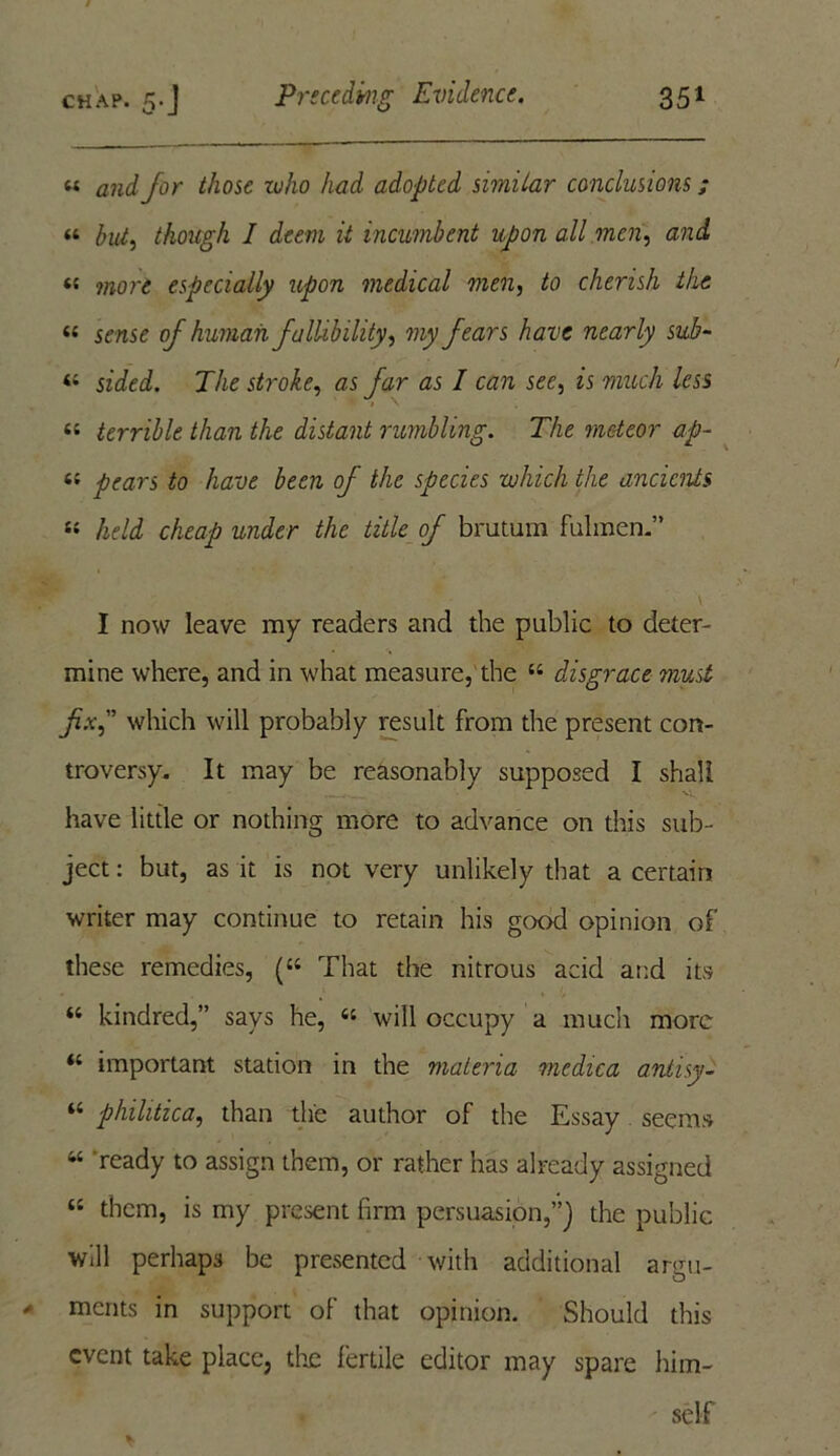 « /or ^Aosc roAo had adopted simitar conclusions; “ hut, though I deem it incumbent upon all men, and « w*or£ especially upon medical men, to cherish the « sense of human fallibility, my fears have nearly sub- « sziei. The stroke, ns /Ar ns / can see, zs much less » \ “ terrible than the distant rumbling. The meteor ap- «« pears to have been of the species which the ancients « held cheap under the title of brutum fulmen.” I now leave my readers and the public to deter- mine where, and in what measure, the “ disgrace must fix, which will probably result from the present con- troversy. It may be reasonably supposed I shall have little or nothing more to advance on this sub- ject : but, as it is not very unlikely that a certain writer may continue to retain his good opinion of these remedies, (“ That the nitrous acid and its “ kindred,” says he, « will occupy a much more “ important station in the materia medica antisy- “ philitica, than the author of the Essay seems u ready to assign them, or rather has already assigned “ them, is my present firm persuasion,”] the public will perhaps be presented with additional argu- ments in support of that opinion. Should this event take place, the fertile editor may spare him- self