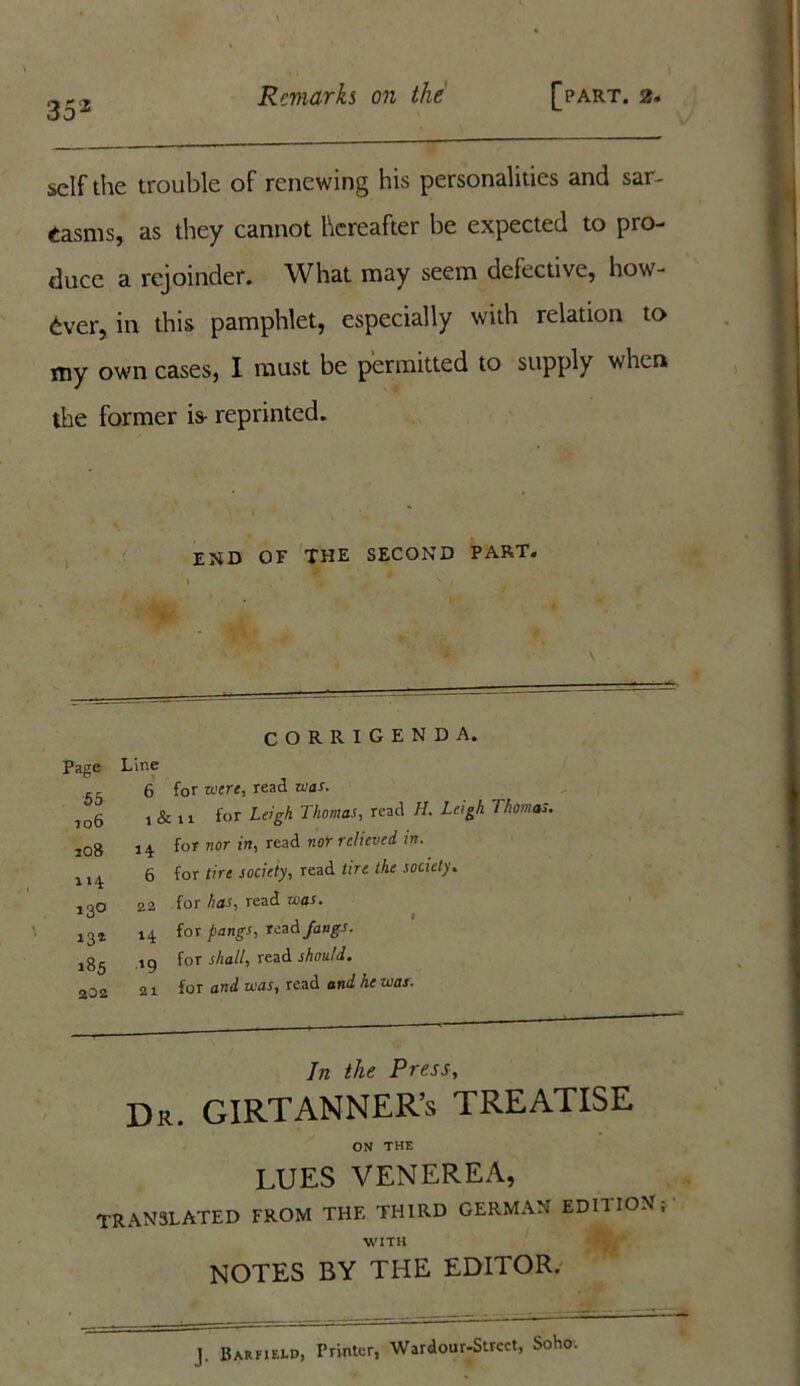 35 2 self the trouble of renewing his personalities and sar- casms, as they cannot hereafter be expected to pro- duce a rejoinder. What may seem defective, how- ever, in this pamphlet, especially with relation to my own cases, I must be permitted to supply when the former is- reprinted. end of the second part. CORRIGENDA. Page Line 53 6 for mere, read mas. ]06 i & n for Leigh Thomas, read H. Leigh Thomas. 108 14 for nor in' read nor re!ieved in' 6 for tire society, read tire the society. !30 22 for has, read was. 132 14 *°r PanSs> fangs. ,85 .19 for shall, read should. 202 21 for and was, read and he mas. In the Press, Dr. GIRTANNER’s TREATISE ON THE LUES VENEREA, TRANSLATED FROM THE THIRD GERMAN EDITION; WITH NOTES BY THE EDITOR. J. Barfield, Printer, Wardour-Strcct, Soho.