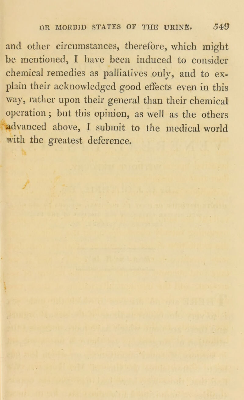 and other circumstances, therefore, which might be mentioned, I have been induced to consider chemical remedies as palliatives only, and to ex- plain their acknowledged good effects even in this way, rather upon their general than their chemical operation; but this opinion, as well as the others advanced above, I submit to the medical world with the greatest deference.