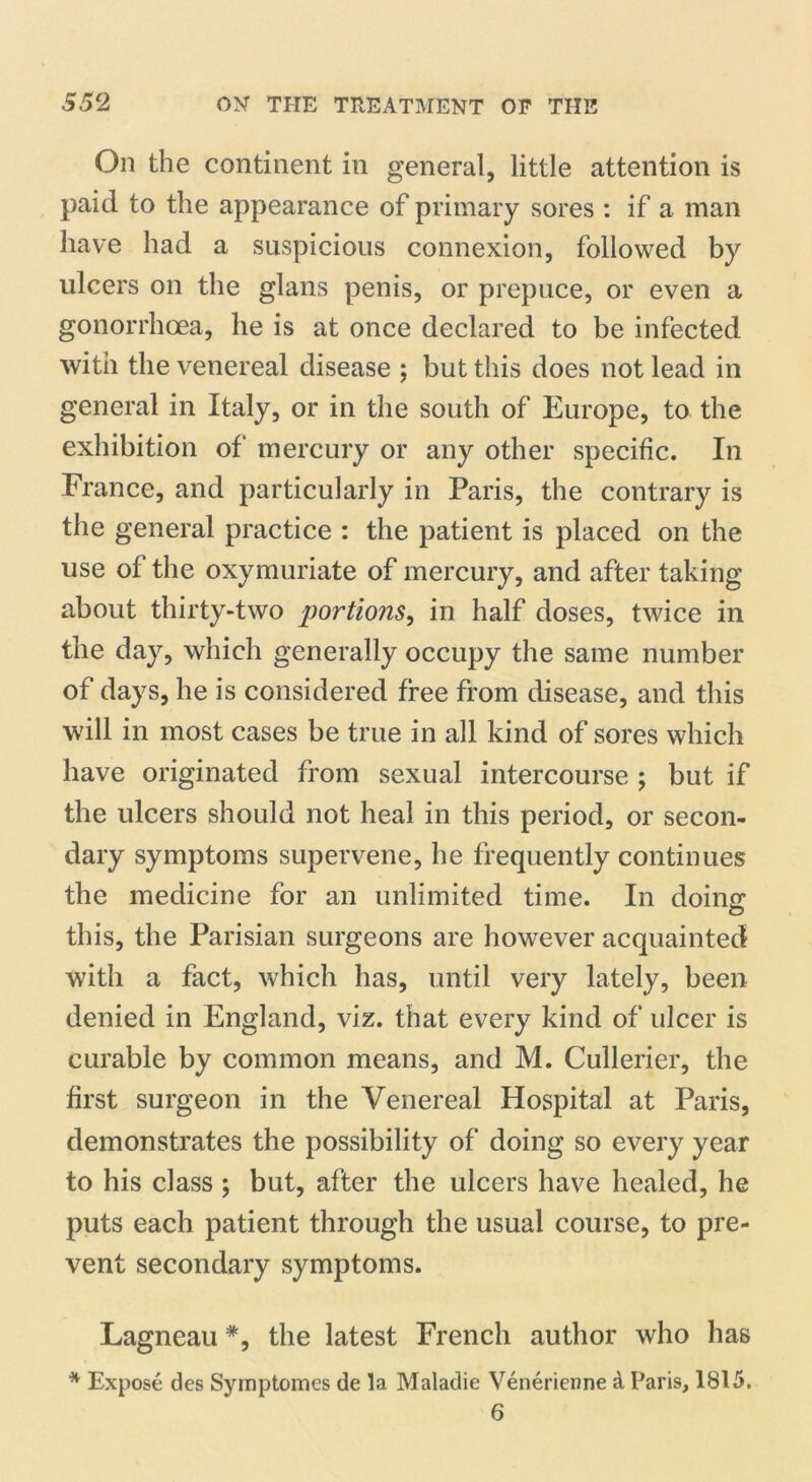 On the continent in general, little attention is paid to the appearance of primary sores : if a man have had a suspicious connexion, followed by ulcers on the glans penis, or prepuce, or even a gonorrhoea, he is at once declared to be infected with the venereal disease ; but this does not lead in general in Italy, or in the south of Europe, to the exhibition of mercury or any other specific. In France, and particularly in Paris, the contrary is the general practice : the patient is placed on the use of the oxymuriate of mercury, and after taking about thirty-two portions, in half doses, twice in the day, which generally occupy the same number of days, he is considered free from disease, and this will in most cases be true in all kind of sores which have originated from sexual intercourse ; but if the ulcers should not heal in this period, or secon- dary symptoms supervene, he frequently continues the medicine for an unlimited time. In doing: this, the Parisian surgeons are however acquainted with a fact, which has, until very lately, been denied in England, viz. that every kind of ulcer is curable by common means, and M. Cullerier, the first surgeon in the Venereal Hospital at Paris, demonstrates the possibility of doing so every year to his class ; but, after the ulcers have healed, he puts each patient through the usual course, to pre- vent secondary symptoms. Lagneau *, the latest French author who has * Expose des Symptomes de la Maladie Venerienne & Paris, 1815. 6