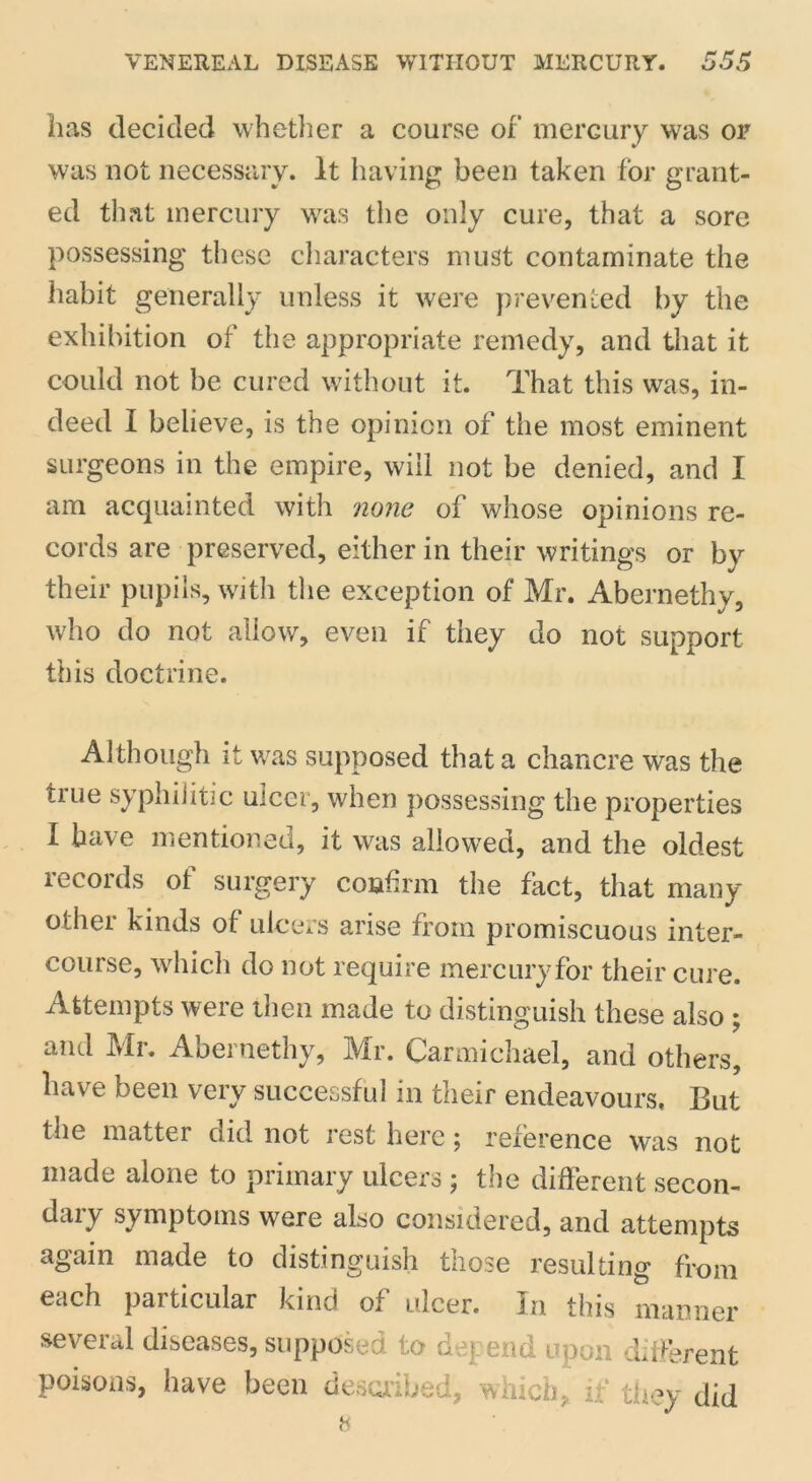 has decided whether a course of mercury was or was not necessary. It having been taken for grant- ed that mercury was the only cure, that a sore possessing these characters must contaminate the habit generally unless it were prevented by the exhibition of the appropriate remedy, and that it could not be cured without it. That this was, in- deed I believe, is the opinion of the most eminent surgeons in the empire, will not be denied, and I am acquainted with none of whose opinions re- cords are preserved, either in their writings or by their pupils, with the exception of Mr. Abernethy, who do not allow, even if they do not support this doctrine. Although it was supposed that a chancre was the tiue syphilitic ulcer, when possessing the properties I have mentioned, it was allowed, and the oldest records of surgery confirm the fact, that many other kinds of ulcers arise from promiscuous inter- course, which do not require mercury for their cure. Attempts were then made to distinguish these also ; and Mr. Abernethy, Mr. Carmichael, and others, have been very successful in their endeavours. But the matter cud not rest here ^ reference was not made alone to primary ulcers ; the different secon- daiy symptoms were also considered, and attempts again made to distinguish those resulting from each particular kind of ulcer. In this manner several diseases, supposed to depend upon different poisons, have been described, which, if they did