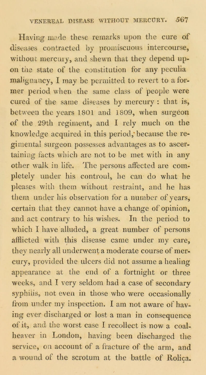 Having made these remarks upon the cure of diseases contracted by promiscuous intercourse, without mercury, and shewn that they depend up- on tiie state of the constitution for any peculia malignancy, I may be permitted to revert to a for- mer period when the same class of people were cured of the same diseases by mercury : that is, between the years 1801 and 1809, when surgeon of the 29th regiment, and I rely much on the knowledge acquired in this period,'because the re- gimental surgeon possesses advantages as to ascer- taining facts which are not to be met with in any other walk in life. The persons affected are com- pletely under his controul, he can do what he pleases with them without restraint, and he has them under his observation for a number of years, certain that they cannot have a change of opinion, and act contrary to his wishes. In the period to which I have alluded, a great number of persons afflicted with this disease came under my care, they nearly all underwent a moderate course of mer- cury, provided the ulcers did not assume a healing appearance at the end of a fortnight or three weeks, and I very seldom had a case of secondary syphilis, not even in those who were occasionally from under my inspection. I am not aware of hav- ing ever discharged or lost a man in consequence of it, and the worst case I recollect is now a coal- heaver in London, having been discharged the service, on account of a fracture of the arm, and a wound of the scrotum at the battle of llolica.