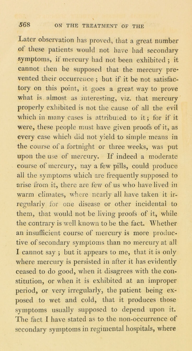 Later observation has proved, that a great number ot these patients would not have had secondary symptoms, if mercury had not been exhibited ; it cannot then be supposed that the mercury pre- vented their occurrence ; but if it be not satisfac- tory on this point, it goes a great way to prove what is almost as interesting, viz. that mercury properly exhibited is not the cause of all the evil which in many cases is attributed to it; for if it were, these people must have given proofs of it, as every case which did not yield to simple means in the course of a fortnight or three weeks, was put upon the use of mercury. If indeed a moderate course of mercury, nay a few pills, could produce all the symptoms which are frequently supposed to arise from it, there are few of us who have lived in warm climates, where nearly all have taken it ir- regularly for one disease or other incidental to them, that would not be living proofs of it, while the contrary is well known to be the fact. Whether an insufficient course of mercury is more produc- tive of secondary symptoms than no mercury at all I cannot say ; but it appears to me, that it is only where mercury is persisted in after it has evidently ceased to do good, when it disagrees with the con- stitution, or when it is exhibited at an improper period, or very irregularly, the patient being ex- posed to wet and cold, that it produces those symptoms usually supposed to depend upon it. The fact I have stated as to the non-occurrence of secondary symptoms in regimental hospitals, where