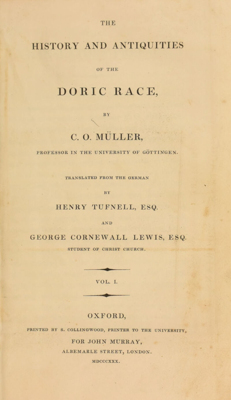 HISTORY AND ANTIQUITIES OF THE DORIC RACE, BY \ C. O. MULLER, PROFESSOR IX THE UXIVERSITY OF GOTTIX'GKX. TRANSLATED FROM THE GERMAN BY HENRY TUFNELL, ESg. AND GEORGE CORNEWALL LEWIS, ESQ. STUDENT OF CHRIST CHURCH. OXFORD, PRINTED BY S. COLLINGWOOD, PRINTER TO THE UNIVERSITY, FOR JOHN MURRAY, ALBEMARLE STREET, LONDON. MDCCCXXX