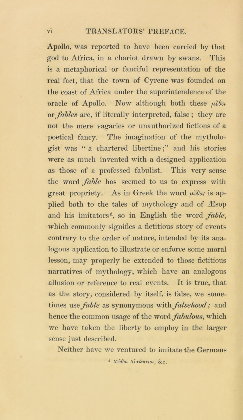 Apollo, was reported to have been carried by that god to Africa, in a chariot drawn by swans. This is a metaphorical or fanciful representation of the real fact, that the town of Cyrene was founded on the coast of Africa under the superintendence of the oracle of Apollo. Now although both these ixvBoi or fables are, if literally interpreted, false ; they are not the mere vagaries or unauthorized fictions of a poetical fancy. The imagination of the rnytholo- gist was ‘‘ a chartered libertineand his stories were as much invented with a designed application as those of a professed fabulist. This very sense the word fable has seemed to us to express with great propriety. As in Greek the word fuOog is ap- plied both to the tales of mythology and of ^sop and his imitators'^, so in English the word fable, which commonly signifies a fictitious story of events contrary to the order of nature, intended by its ana- logous application to illustrate or enforce some moral lesson, may properly be extended to those fictitious narratives of mythology, which have an analogous allusion or reference to real events. It is true, that as the story, considered by itself, is false, we some- times use fable as synonymous with falsehood; and hence the common usage of the word fabulous, which we have taken the liberty to employ in the larger sense just described. Neither have we ventured to imitate the Germans ^ Mv6oi At(7(07reioi, &C.