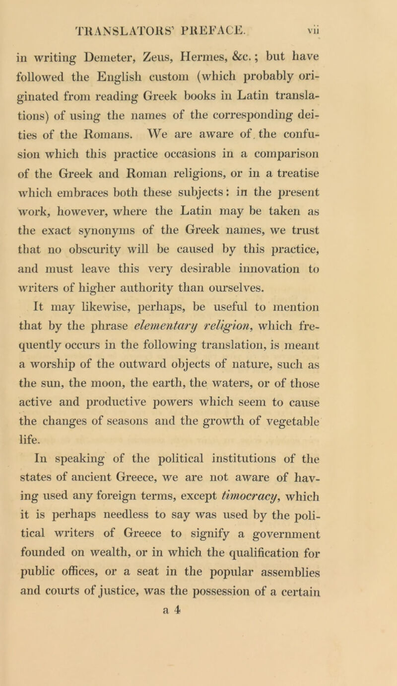 in writing Deineter, Zeus, Hermes, &c.; but have followed the English custom (which probably ori- ginated from reading Greek books in Latin transla- tions) of using the names of the corresponding dei- ties of the Romans. We are aware of. the confu- sion which this practice occasions in a comparison of the Greek and Roman religions, or in a treatise which embraces both these subjects: in the present work, however, where the Latin may be taken as the exact synonyms of the Greek names, we trust that no obscurity will be caused by this practice, and must leave this very desirable innovation to writers of higher authority than ourselves. It may likewise, perhaps, be useful to mention that by the phrase elementary religion, which fre- quently occurs in the following translation, is meant a worship of the outward objects of nature, such as the sun, the moon, the earth, the waters, or of those active and productive powers which seem to cause the changes of seasons and the growth of vegetable life. In speaking of the political institutions of the states of ancient Greece, we are not aware of hav- ing used any foreign terms, except timocracy, which it is perhaps needless to say was used by the poli- tical writers of Greece to signify a government founded on wealth, or in which the qualification for public offices, or a seat in the popular assemblies and courts of justice, was the possession of a certain a 4