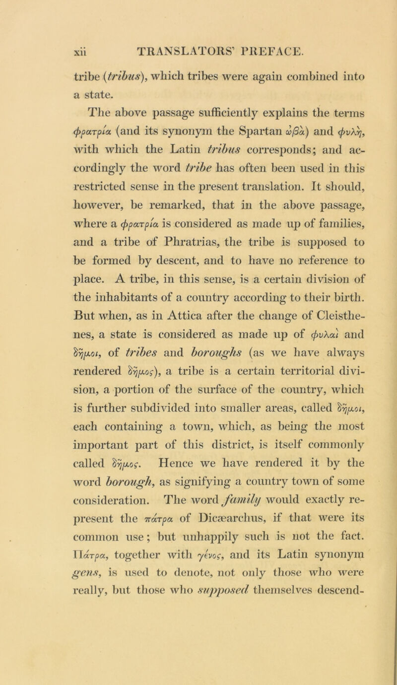 tribe {trihus), which tribes were again combined into a state. The above passage sufficiently explains the terms (pparpia (and its synonym the Spartan co(3a) and cf>vkrj, with which the Latin trihus corresponds; and ac- cordingly the word trihe has often been used in this restricted sense in the present translation. It should, however, be remarked, that in the above passage, where a (pparp'ia is considered as made up of families, and a tribe of Phratrias, the tribe is supposed to be formed by descent, and to have no reference to place. A tribe, in this sense, is a certain division of the inhabitants of a country according to their birth. But when, as in Attica after the change of Cleisthe- nes, a state is considered as made vip of (j>vka\ and of trihes and boroughs (as we have always rendered a tribe is a certain territorial divi- sion, a portion of the surface of the country, which is further subdivided into smaller areas, called each containing a town, which, as being the most important part of this district, is itself commonly called Hence we have rendered it by the word ho7'ough^ as signifying a country town of some consideration. The word family would exactly re- present the TTccT/ja of Dicsearchus, if that were its common use; but unhappily such is not the fact. Uarpa, together with yevo^-, and its Latin synonym gens, is used to denote, not only those who were really, but those wlio supposed themselves descend-