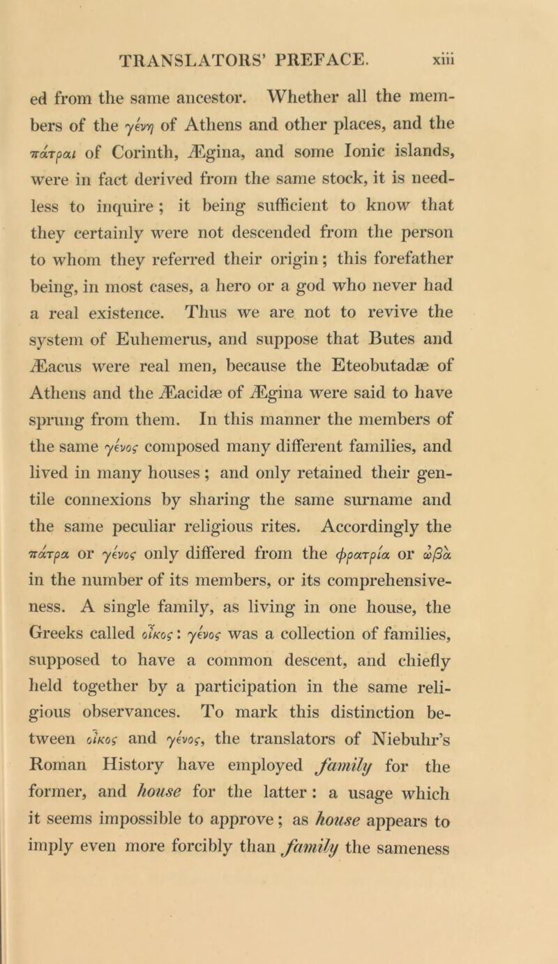 ed from the same ancestor. Whether all the mem- bers of the yev-Y) of Athens and other places, and the Trarpai of Corinth, A^.gina, and some Ionic islands, were in fact derived from the same stock, it is need- less to inquire ; it being sufficient to know that they certainly were not descended from the person to whom they referred their origin; this forefather being, in most cases, a hero or a god who never had a real existence. Thus we are not to revive the system of Euhemerus, and suppose that Butes and iEacus were real men, because the Eteobutadse of Athens and the ^Eacidae of jEgina were said to have sprung from them. In this manner the members of the same yevog composed many different families, and lived in many houses; and only retained their gen- tile connexions by sharing the same surname and the same peculiar religious rites. Accordingly the TTUTpa, or yevo<; only differed from the (pparpta or w/5a in the number of its members, or its comprehensive- ness. A single family, as living in one house, the Greeks called oiKog: y^vog was a collection of families, supposed to have a common descent, and chiefly held together by a participation in the same reli- gious observances. To mark this distinction be- tween o/atos- and yevog, the translators of Niebuhr’s Roman History have employed family for the former, and house for the latter: a usage which it seems impossible to approve; as house appears to imply even more forcibly than family the sameness