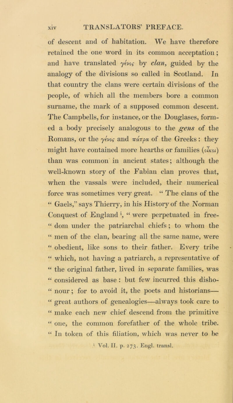 of descent and of habitation. We have therefore retained the one word in its common acceptation; and have translated yevof by clan^ guided by the analogy of the divisions so called in Scotland. In that country the clans were certain divisions of the people, of which all the members bore a common surname, the mark of a supposed common descent. The Campbells, for instance, or the Douglases, form- ed a body precisely analogous to the geyis of the Romans, or the and of the Greeks: they might have contained more hearths or families (o7a:o/) than was common in ancient states; although the well-known story of the Fabian clan proves that, when the vassals were included, their numerical force was sometimes very great. “ The clans of the “ Gaels,” says Thierry, in his History of the Norman Conquest of England were perpetuated in free- “ dom under the patriarchal chiefs; to whom the “ men of the clan, bearing all the same name, were “ obedient, like sons to their father. Every tribe “ which, not having a jjatriarch, a representative of “ the original father, lived in separate families, was ‘‘ considered as base : but few incurred this disho- “ nour; for to avoid it, the poets and historians— “ great authors of genealogies—always took care to “ make each new chief descend from the primitive “ one, the common forefather of the whole tribe. “ In token of this filiation, which was never to be ‘ Vol. II. p. 273. Engl, transl.