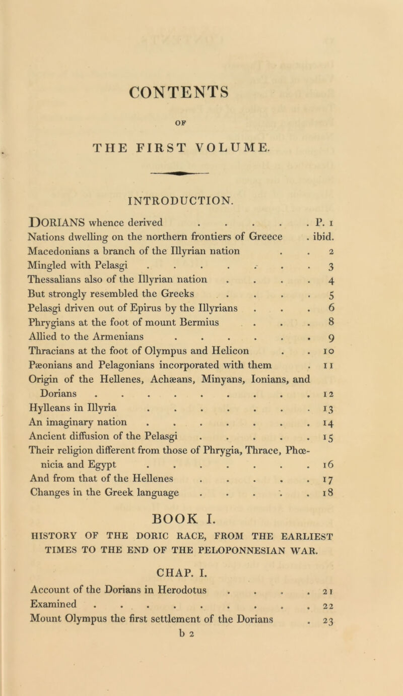CONTENTS OF THE FIRST VOLUME. INTRODUCTION. Dorians whence derived . . . . . P. i Nations dwelling on the northern frontiers of Greece . ibid. Macedonians a branch of the Illyrian nation . . 2 Mingled with Pelasgi ....... 3 Thessalians also of the Illyrian nation .... 4 But strongly resembled the Greeks . . . .5 Pelasgi driven out of Epirus by the Illyrians ... 6 Phrygians at the foot of mount Bermius . . .8 Allied to the Armenians ...... 9 Thracians at the foot of Olympus and Helicon . .10 Pseonians and Pelagonians incorporated with them . 11 Origin of the Hellenes, Achseans, Minyans, lonians, and Dorians . . . . . . . . .12 Hylleans in Illyria . . . . . . • 13 An imaginary nation . . . . . . .14 Ancient diffusion of the Pelasgi . . . . • 15 Their religion different from those of Phrygia, Thrace, Phoe- nicia and Egypt ....... 16 And from that of the Hellenes . . . . • 17 Changes in the Greek language . . . '. .18 BOOK I. HISTORY OF THE DORIC RACE, FROM THE EARLIEST TIMES TO THE END OF THE PELOPONNESIAN WAR. CHAP. I. Account of the Dorians in Herodotus . . , .21 Examined ......... 22 Mount Olympus the first settlement of the Dorians . 23