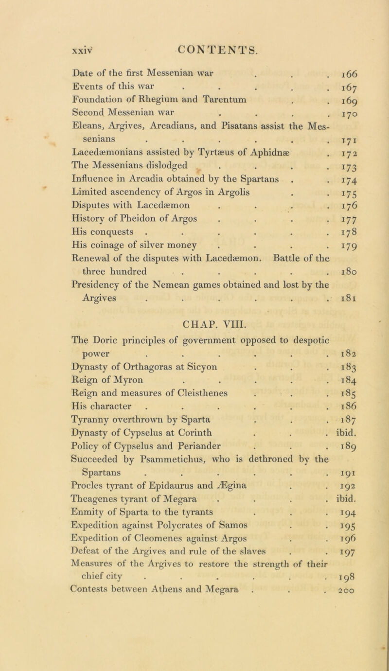 Date of the tirst Messenian war . . .166 Events of this war . . . , .167 Foundation of Rhegium and Tarentum . .169 Second Messenian war . . , ,170 Eleans, Argives, Arcadians, and Pisatans assist the Mes- senians . . . . , .171 Lacedaemonians assisted by Tyrtaeus of Aphidnae . 172 The Messenians dislodged ^ . . . .173 Influence in Arcadia obtained by the Spartans . .174 Limited ascendency of Argos in Argolis . -175 Disputes wdth Lacedaemon . . . .176 History of Pheidon of Argos . . . .177 His conquests . . . . . .178 His coinage of silver money . . . .179 Renewal of the disputes with Lacedaemon. Battle of the three hundred . . . . .180 Presidency of the Nemean games obtained and lost by the Argives . . . . . .181 CHAP. VIII. The Doric principles of government opposed to despotic power . . . . . .182 Dynasty of Orthagoras at Sicyon . . .183 Reign of Myron . . . . .184 Reign and measures of Cleisthenes . . -185 His character . . . . . .186 Tyranny overthrown by Sparta . . .187 Dynasty of Cypselus at Corinth . . . ibid. Policy of Cypselus and Periander . . .189 Succeeded by Psammetichus, who is dethroned by the Spartans . . . . . .191 Procles tyrant of Epidaurus and .^gina . .192 Theagenes tyrant of Megara .... ibid. Enmity of Sparta to the tyrants . . .194 Expedition against Polycrates of Samos . .195 Expedition of Cleomenes against Argos . .196 Defeat of the Argives and rule of the slaves . .197 Measures of the Argives to restore the strength of their chief city ...... 198 Contests between Athens and Megara . . .200