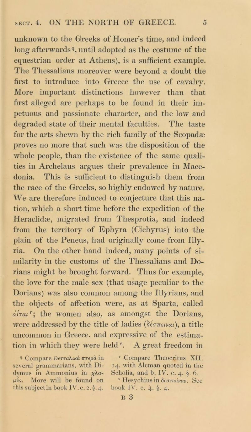 unknown to tlie Greeks of Homer’s time, and indeed long afterwards^, until adopted as the costume of the equestrian order at Athens), is a sufficient example. The Thessalians moreover were beyond a doubt the first to introduce into Greece the use of cavalry. More important distinctions however than that first alleged are perhaps to he found in their im- petuous and passionate character, and the low and degraded state of their mental faculties. The taste for the arts shewn by the rich family of the Scopadae proves no more that such was the disposition of the whole people, than the existence of the same quali- ties in Archelaus argues their prevalence in Mace- donia. This is sufficient to distinguish them from the race of the Greeks, so highly endowed by nature. AVe are therefore induced to conjecture that this na- tion, which a short time before the expedition of the Heraclidae, migrated from Thesprotia, and indeed from the territory of Ephyra (Cichyrus) into the plain of the Peneus, had originally come from Illy- ria. On the other hand indeed, many points of si- milarity in the customs of the Thessalians and Do- rians might be brought forward. Thus for example, the love for the male sex (that usage peculiar to the Dorians) was also common among the Illyrians, and the objects of affection were, as at S2)arta, called aiTai^; the women also, as amongst the Dorians, were addressed by the title of ladies i^UTToivai), a title uncommon in Greece, and expressive of the estima- tion in which they were held A great freedom in ‘1 Compare OerraXtxa TTTfpa in ' Compare Theocritus XII, vseveral grammarians, with Di- 14, witli Aleman quoted in tlie dymus in Ammonius in xka- Scholia, and b. IV. c. 4. §. 6. pvy. More will be found on ** Hesychius in dea-Trolvas. See this subjectin book IV.c. 2.§.4. book IV. c. 4. §. 4. n 3