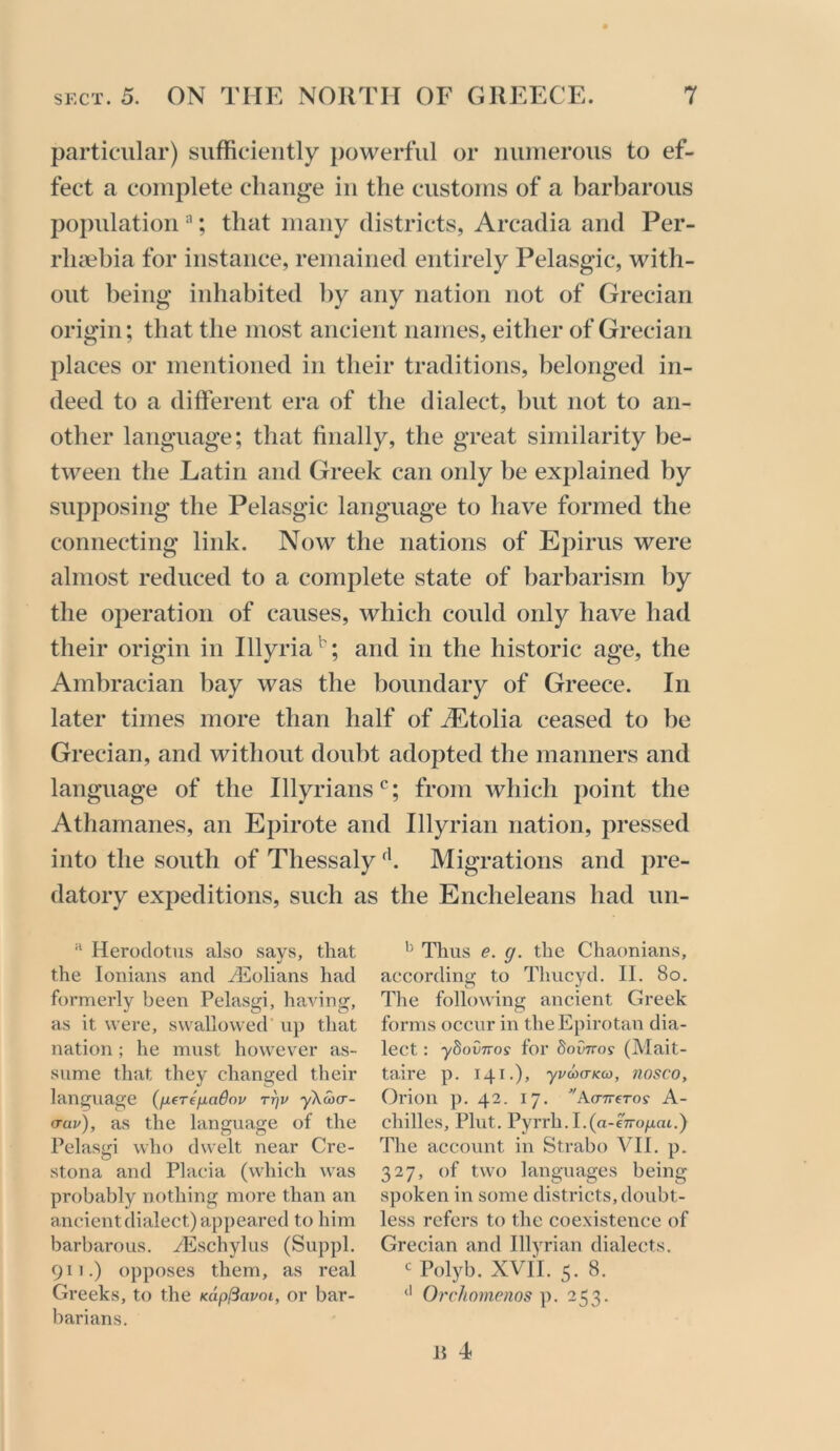 particular) sufficiently powerful or nuinerous to ef- fect a complete change in the customs of a barbarous poj)ulation ; that many districts, Arcadia and Per- rlm^bia for instance, remained entirely Pelasgic, with- out being inhabited by any nation not of Grecian origin; that the most ancient names, either of Grecian places or mentioned in their traditions, belonged in- deed to a different era of the dialect, hut not to an- other language; that finally, the great similarity be- tween the Latin and Greek can only be explained by supposing the Pelasgic language to have formed the connecting link. Now the nations of Epirus were almost reduced to a complete state of barbarism by the operation of causes, which could only have had their origin in Illyria'^; and in the historic age, the Ambracian bay was the boundary of Greece. In later times more than half of iEtolia ceased to be Grecian, and without doubt adopted the manners and language of the Illyrians*^; from which point the Athamanes, an Epirote and Illyrian nation, pressed into the south of Thessaly Migrations and pre- datory expeditions, such as the Encheleans had un- “ Herodotus also says, that the lonians and Hllolians had formerly been Pelasgi, having, as it were, swallowed’ up that nation ; he must however as- sume that they changed their language (/xere/xadov TT]V ykoxT- (rav), as the language of the Pelasgi who dwelt near Cre- stona and Placia (which was probably nothing more than an ancient dialect) appeared to him barbarous. yEschylus (Suppl. 911.) opposes them, as real Greeks, to the mp^avm, or bar- barians. Thus e. g. the Chaonians, according to Thucyd. II. 80. The following ancient Greek forms occur in theEpirotan dia- lect : yhovTTos for doviros (Mait- taire p. 141.), yvdxTKco, ?wsco, Orion p. 42. 17. ^'AcrTrero? A- chilles. Pint. Pyrrh.I.(a-?7ro/xai.) The account in Strabo VII. p. 327, of two languages being spoken in some districts, doubt- less refers to the coe.xistence of Grecian and Illyrian dialects. ^ Polyb. XVII. 5. 8. Orchomenos p. 253. Ji 4)