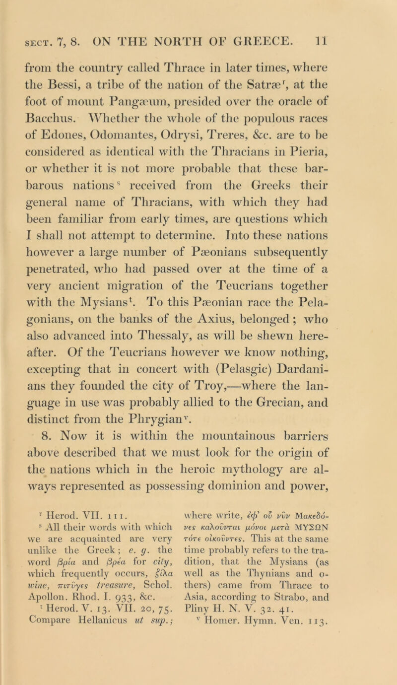 from the country called Thrace in later times, where the Bessi, a tribe of the nation of the Satrse^ at the foot of mount Pangaeum, presided over the oracle of Bacchus. AVhether the whole of the populous races of Edones, Odomantes, Odrysi, Treres, &c. are to he considered as identical with the Thracians in Pieria, or whether it is not more probable that these bar- barous nations received from the Greeks their general name of Thracians, with which they had been familiar from early times, are questions which I shall not attempt to determine. Into these nations however a large number of Pseonians subsequently penetrated, who had passed over at the time of a very ancient migration of the Teucrians together with the Mysiansh To this Paeonian race the Pela- gonians, on the banks of the Axius, belonged; who also advanced into Thessaly, as will be shewn here- after. Of the Teucrians however we know nothing, excepting that in concert with (Pelasgic) Dardani- aris they founded the city of Troy,—where the lan- guage in use was probably allied to the Grecian, and distinct from the Phrygian'. 8. Now it is within the mountainous barriers above described that we must look for the origin of the nations which in the heroic mythology are al- ways represented as possessing dominion and power. ^ Herod. VII. 111. * ..Vll their words with which we are acquainted are very unlike the Greek; e. g. the word ^pUi and /Spea for city, which frequently occurs, ^I'Xa wine, TTiTvyes treasure, Schol. Apollon. Rhod. I. 933, &c. ' Herod. V. 13. VII. 20, 75. Compare Hellanicus ut sup.; where write, ov vvv MoKeSd- ves KokovvTcu [xovoi pera MY2UN Tore oIkovvt(s. This at the same time probably refers to the tra- dition, that the Mysians (as tvell as the Thynians and o- thers) came fi-om Thrace to Asia, according to Strabo, and Pliny H. N. V. 32. 41. '' Homer. Hymn. Ven. 113.