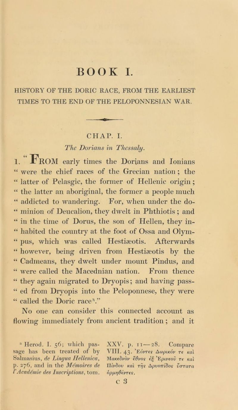 BOOK I. HISTORY OF THE DORIC RACE, FROM THE EARLIEST TIMES TO THE END OF THE PELOPONNESIAN WAR. CHAT. I. The Dorians in Thessaly. 1. “ From early times the Dorians and lonians “ were the chief races of the Grecian nation; the ‘‘ latter of Pelasgic, the former of Hellenic origin; “ the latter an aboriginal, the former a people much “ addicted to wandering. For, when under the do- “ minion of Deucalion, they dwelt in Phthiotis ; and “ in the time of Dorus, the son of Hellen, they in- “ habited the country at the foot of Ossa and Olym- “ pus, which was called Hestiaeotis. Afterwards “ however, being driven from Hestiaeotis by the “ Cadmeans, they dwelt under mount Pindus, and “ were called the Macednian nation. From thence “ they again migrated to Dryopis; and having pass- “ ed from Dryopis into the Peloponnese, they were “ called the Doric race^.” No one can consider this connected account as flowing immediately from ancient tradition; and it “ Herod. I. 56; which pas- sage has been treated of by Salmasius, de Lingua Hellenica, p. 276, and in the Mdmoires de VAcaddmie des Inscripiions, tom. XXV. p. II—28. Compare VIII. 43. ’Eoyre? AcopiKov re koI MaKedpov fdvos 'Epivtov re Kal nipSov Kal TT]S ApvoTTidos va-Tara opprjdepTfS. c 3