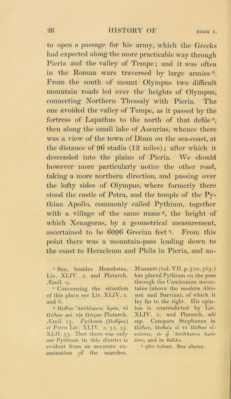 HOOK I. to open a j)assage for his army, which the Greeks had expected along the more practicable way through Pieria and the valley of Tempe; and it was often in the Roman wars traversed by large armies From the south of mount Olympus two difficult mountain roads led over the heights of Olympus, connecting Northern Thessaly with Pieria. The one avoided the valley of Tempe, as it passed by the fortress of Lapathus to the north of that defile®, then along the small lake of Ascurias, whence there was a view of the town of Dium on the sea-coast, at the distance of 96 stadia (12 miles); after which it descended into the plains of Pieria. We should however more particularly notice the other road, taking a more northern direction, and passing over the lofty sides of Olympus, where formerly there stood the castle of Petra, and the temple of the Py- thian Apollo, commonly called Pythium, together with a village of the same name p, the height of which Xenagoras, by a geometrical measurement, ascertained to be 6096 Grecian feet From this point there was a mountain-pass leading down to the coast to Fleracleum and Phila in Pieria, and an- See, besides Herodotus, Liv. XLIV. 2. and Plutarch. yEmil. 9, Concerning the situation of this place see Liv. XLIV. 2. and 6. I' HvBiov ’AttoXAcoj/os lepov, to Ilvdiov Ka'i TTjv Uerpav Plutarch. yEmil. 15. Pythown (JlvBwov) et Petra Ihv. XLIV. 2, 32, 35. XLII. 53. That there was only one Pythium in tliis district is evident from an accurate ex- amination of the marches. Mannert (vol. VII.p.520,563.) has placed Pythium on the pass through the Cambunian moun- tains (above the modern Ales- son and Sarviza), of which it lay far to the right. His opin- ion is contradicted by Liv. XLIV. 2. and Plutarch, nbi sup. Compare Stephanus in Tlvdiov, TJvdie'is ol to IlvBiov ol- KovvTes, eu <0 'AttoXXcovos lepoi' iaTi, and in BaXXa. '1 960 toises. See above.