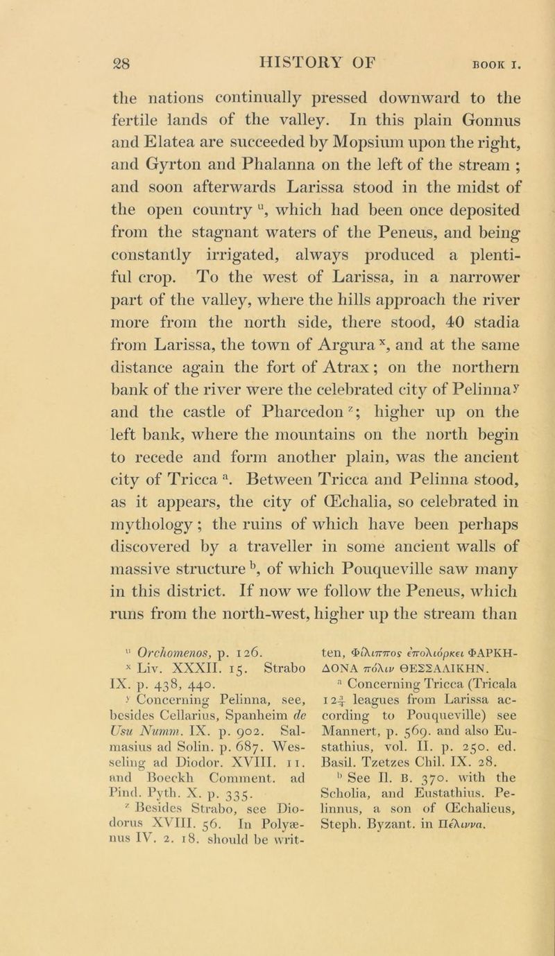 the nations continually pressed downward to the fertile lands of the valley. In this plain Gonnus and Elatea are succeeded by Mopsium upon the right, and Gyrton and Phalanna on the left of the stream ; and soon afterwards Larissa stood in the midst of the open country which had been once deposited from the stagnant waters of the Peneus, and being constantly irrigated, always produced a plenti- ful crop. To the west of Larissa, in a narrower j)art of the valley, where the hills approach the river more from the north side, there stood, 40 stadia from Larissa, the town of Argura and at the same distance again the fort of Atrax; on the northern bank of the river were the celebrated city of Pelinnay and the castle of Pharcedon ^; higher up on the left bank, where the mountains on the north begin to recede and form another plain, was the ancient city of Tricca Between Tricca and Pelinna stood, as it appears, the city of (Echalia, so celebrated in mythology; the ruins of which have been perhaps discovered by a traveller in some ancient walls of massive structure of which Pouqueville saw many in this district. If now we follow the Peneus, which runs from the north-west, higher up the stream than “ Orchomenos, p. 126. ^ Liv. XXXII. 15. Strabo IX. p. 438, 440. Concerning Pelinna, see, bcsidcvS Cellarius, Spanlieim dc Usu Numm. IX. p. 902. Sal- masius ad Solin. p. 687. Wes- seling ad Diodor. XVIII. ii. and Boeckb Comment, ad Find. Pytb. X. p. 335. ^ Besides Strabo, see Dio- dorus XVIII. 56. In Polyae- nus IV. 2, 18. sliould be writ- ten, ^iKimros eTroXiopKd ^>APKH- AONA TvoXiv 0E22AAIKHN. '■* Concerning Tricca (Tricala 124 leagues from Larissa ac- cording to Pouqueville) see Mannert, p. 569. and also Eu- stathius, vol. II. p. 250. ed. Basil. Tzetzes Chil. IX. 28. See II. B. 370. with the Scholia, and Eustathhis. Pe- linnus, a son of Q£chalieus, Steph. Byzant. in ntXtt'i/a.