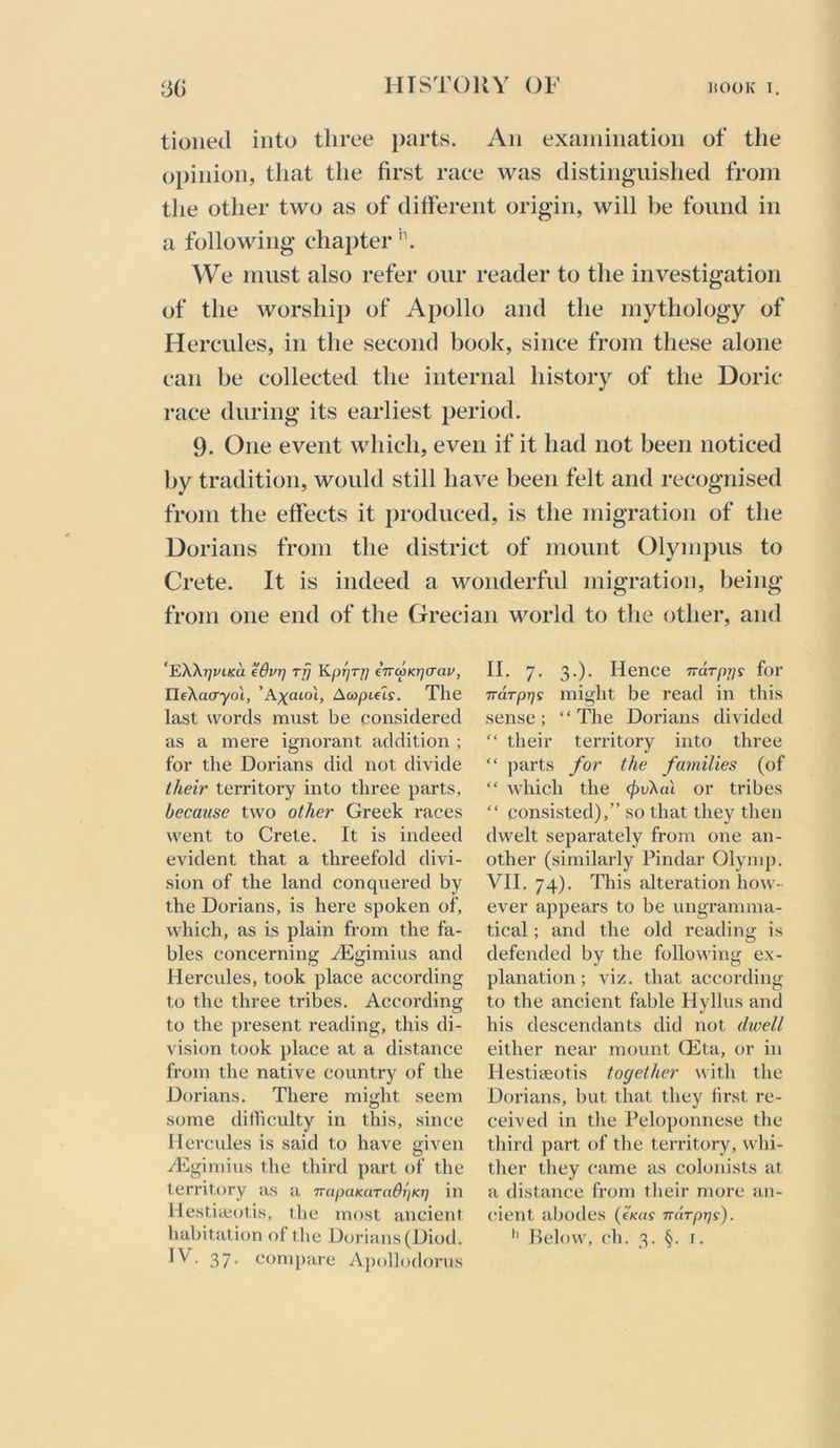 tioiied into three parts. An exainiiiatioii of the opinion, that the first race was distinguished from the other two as of different origin, will be found in a following chapter We must also refer our reader to the investigation of the worship of Apollo and the mythology of Hercules, in the second book, since from these alone can be collected the internal history of the Doric race during its earliest period. 9. One event which, even if it had not been noticed by tradition, would still have been felt and recognised from the effects it j^roduced, is the migration of the Dorians from the district of mount Olympus to Crete. It is indeed a wonderful migration, being from one end of the Grecian world to tlie other, and ‘EXXrjviKa edurj rfj Kp^Tfj eTTcoKrjaav, IlfXao-yoi, ’A^aiot, Acopuls. The last words must be considered as a mere ignorant addition ; for the Dorians did not divide their territory into three parts, because two other Greek races went to Crete. It is indeed evident that a threefold divi- sion of the land conquered by the Dorians, is here spoken of, which, as is plain from the fa- bles concerning ^Egimius and Hercules, took place according to the three tribes. According to the present reading, this di- vision took place at a distance from the native country of the Dorians, There might seem some difficulty in this, since Hercules is said to have given -(Tgimius the third part of the territory as a TTapaKaTaBrjKTj in Hestiaiotis, the most ancient IV. 37. compare A])()l]odorus II. 7. 3.). Hence TraTpps for Trdrprjs might be read in this sense; “The Dorians divided “ their territory into three “ parts for the families (of “ which the c^ivXai or tribes “ consisted),” so that they then dwelt separately from one an- other (similarly Pindar Olymp. VII. 74). Tliis alteration how- ever appears to be ungramma- tical ; and the old reading is defended by the following ex- planation ; viz. that according to the ancient fable Hyllus and his descendants did not dwell either near mount CEta, or in Hestiseotis together with the Dorians, but that they first re- ceived in the Peloponnese the third part of the territory, whi- ther they came as colonists at a distance from tlieir more an- cient abodes (oca? narpijs).
