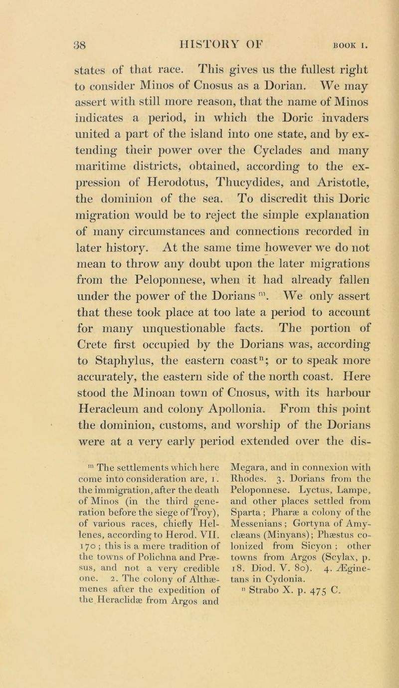 states of that race. This gives us the fullest right to consider Minos of Cnosus as a Dorian. We may assert with still more reason, that the name of Minos indicates a period, in which the Doric invaders united a part of the island into one state, and by ex- tending their power over the Cyclades and many maritime districts, obtained, according to the ex- pression of Herodotus, Thucydides, and Aristotle, the dominion of the sea. To discredit this Doric migration would be to reject the simple explanation of many circumstances and connections recorded in later history. At the same time however we do not mean to throw any doubt upon the later migrations from the Peloponnese, when it had already fallen under the 2)ower of the Dorians We only assert that these took place at too late a j:>eriod to account for many unquestionable facts. The portion of Crete first occupied by the Dorians was, according to Staphylus, the eastern coast; or to speak more accurately, the eastern side of the north coast. Here stood the Minoan town of Cnosus, with its harbour Heracleum and colony Apollonia. From this point the dominion, customs, and worship of the Dorians were at a very early period extended over the dis- The settlements which here come into consideration are, i. the immigration, after the deatli of Minos (in the third gene- ration before the siege of Troy), of various races, chiefly Hel- lenes, according to Herod. VII. 170; this is a mere tradition of the towns of Polichna and Pr<e- sus, and not a vex'y credible one. 2. The colony of Altlne- menes after the expedition of the Heraclidse from Argos and Megara, and in connexion with Rhodes. 3. Dorians from the Peloponnese. Lyctus, Lampe, and other places settled from Sparta ; Pharaj a colony of the Messenians ; Gortyna of Amy- clseans (Minyans); Phsestus co- lonized from Sicyon ; other towns from Argos (Scylax, p. 18. Diod. V. 80). 4. yEgine- tans in Cydonia. Strabo X. p. 475 C.