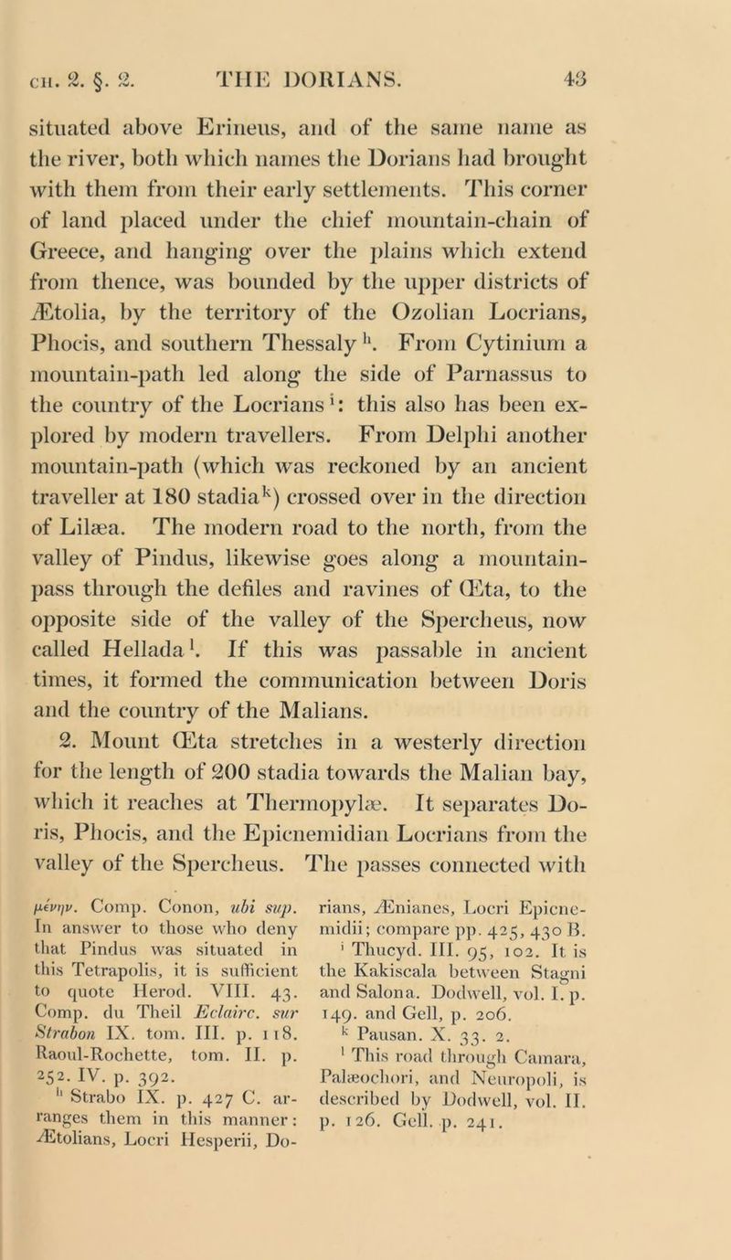 situated above Eriiieus, and of the same name as tlie river, both which names the Dorians had l)rought with them from their early settlements. This corner of land placed under the chief mountain-chain of Greece, and hanging* over the plains which extend from thence, was bounded by the upper districts of iEtolia, by the territory of the Ozolian Locrians, Phocis, and southern Thessaly**. From Cytinium a mountain-i)ath led along the side of Parnassus to the country of the Locrians *: this also has been ex- plored by modern travellers. From Delphi another mountain-path (which was reckoned by an ancient traveller at 180 stadia*^) crossed over in the direction of Lilaea. The modern road to the north, from the valley of Pindus, likewise goes along a mountain- pass through the defiles and ravines of (Eta, to the opposite side of the valley of the Spercheus, now called Hellada *. If this was passable in ancient times, it formed the communication between Doris and the country of the Malians. 2. Mount (Eta stretches in a westerly direction for the length of 200 stadia towards the Malian bay, which it reaches at Thermopylcie. It separates Do- ris, Phocis, and the Epicnemidian Locrians from the valley of the Spercheus. The passes connected with fifutiv. Comp. Conon, ubi si/p. In answer to those who deny that Pindus was situated in this Tetrapolis, it is sufficient to quote Herod. VIII. 43. Comp, du Theil Eclairc. sur Strabon IX. tom. III. p. 118. Raovd-Rochette, tom. II. p. 252. IV. p. 392. ‘‘ Strabo IX. p. 427 C. ar- ranges them in tliis manner; diltolians, Locri Hesperii, Do- rians, HCniancs, Locri Epicnc- midii; compare pp. 425, 430 B. ' Thucyd. III. 95, 102. It is the Kakiscala between Stagni and Salona. Dodwell, vol. I. p. 149. and Gell, p. 206, ^ Pausan. X. 33. 2. ' This road tlirougli Camara, Palaiochori, and Neuropoli, is described by Dodwell, vol. II. p. 126. Cell. p. 241.