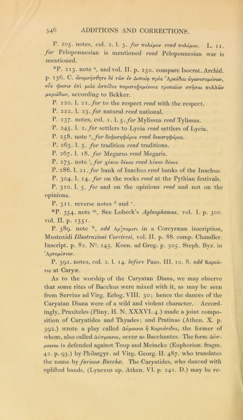 R. 205. notes, col. 2. 1. 3. for noXtfjiov read ndXefxov. L. 11. for Peloponnesian is mentioned read Peloponnesian war is mentioned. *P. 213. note and vol. IT. p. 250. compare Isocrat. Archid. p. 136. C. civafxvrjcrBrjTe 6e to)v ev AtTrata Trpos ’ApKa.8asdy(ovt<TaiJ,evcov, ovs (f)acTLU €7Ti p.ias d(nri8os Trapara^ap-evovs Tponaiov crriiaai ttoXXwi/ pvptddav, according to Bekker. P. 220. 1. 21. for to the respect read with the respect. P. 222. 1. 23.ybr natural read national. P. 237. notes, col. i. 1. 5./or Mylissus read Tylissus. 245. 1. 2. for settlers to Lycia read settlers of Lycia. P. 258. note ^, for SeipaTTjcjiopos read deKaTT)(p6pos. P. 263. 1. 5. for tradition read traditions. P. 267. 1. 18. for Megarus read Megaris. P. 2 73- note ',for 8eKas read \vkov 8eKa9. P. 288.1. 21. for bank of Inachus read banks of the Inachus. P. 304. 1. 14. for on the rocks 7'ead at the Pythian festivals. P. 310. 1. 5. for and on the opinions t'ead and not on the opinions. P. 311. reverse notes and *P. 354. note See Lobeck’s Aglaophamus, vol. I. p. 300. vol. II. p. 1351. P. 389. note •'■, add Ap^rapiTi in a Corcyrsean inscription, Mustoxidi Illustrazioni Corciresi, vol. II. p. 88. comp. Chandler. Inscript, p. 82. N°. 145. Koen. ad Greg. p. 305. Steph. Byz. in 'Aprepicriov. P. 391. notes, col. 2. 1. 14. before Paus. III. 10. 8. add Kapvd- Tis at Caryse. As to the worship of the Caryatan Diana, we may observe that some rites of Bacchus were mixed with it, as may be seen from Servius ad Virg. Eclog. VIII. 30; hence the dances of the Caryatan Diana were of a wild and violent character. Accord- ingly, Praxiteles (Pliny, H. N. XXXVI. 4.) made a joint compo- sition of Caryatides and Thyades; and Pratinas (Athen. X. p. 392.) wrote a play called Avpaivai ^ Kupvandes, the former of whom, also called Avapaipai, occur as Bacchantes. The form Ava- paivai is defended against Toup and Meineke (Euphorion. fragm. 42. p. 93.) by Philargyr. ad Virg. Georg. II. 487. who translates tlie name by furiosce Bacc/ue. The Caryatides, who danced with uplifted hands, (Lynceus ap. Athen. VI. p. 241. D.) may be re-