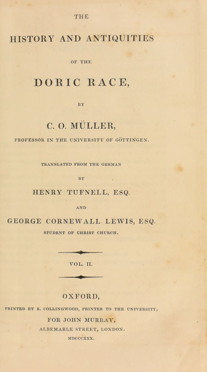 THE HISTORY AND ANTIQUITIES OF THE DORIC RACE, BY C. O. MULLER, PROFESSOR IN THE UNIVERSITY OF GOTTINGEN. TRANSLATED FROM THE GERMAN BY HENRY TUFNELL, ESQ. AND GEORGE CORNEWALL LEWIS, ESQ. STUDENT OF CHRIST CHURCH. OXFORD, PRINTED BY S. COLLINGWOOD, PRINTER TO THE UNIVERSITY, FOR JOHN MURRAY, ALBEMARLE STREET, LONDON. MDCCCXXX.