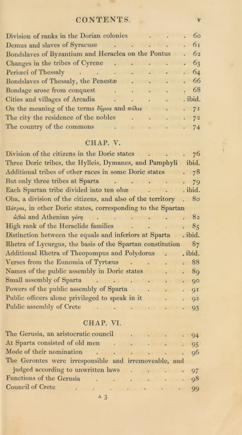 Division of ranks in the Dorian colonies . . .60 Demus and slaves of Syracuse . . . . .61 Bondslaves of Byzantium and Heraclea on the Pontus . 62 Changes in the tribes of Cyrene . . . . .63 Perioeci of Thessaly ....... 64 Bondslaves of Thessaly, the Penestae . . . .66 Bondage arose from conquest . . . . .68 Cities and villages of Arcadia ..... ibid. On the meaning of the terms 8rjp,os and tto\is . . 71 The city the residence of the nobles . . . 72 The country of the commons . . . . .74 CHAP. V. Division of the citizens in the Doric states . . *76 Three Doric tribes, the Hylleis, Dymanes, and Pamphyli ibid. Additional tribes of other races in some Doric states . 78 But only three tribes at Sparta . . . . - 79 Each Spartan tribe divided into ten obae . . . ibid. Oba, a division of the citizens, and also of the territory . 80 Uarpai, in other Doric states, corresponding to the Spartan d>/3al and Athenian yevrj . . . . . .82 High rank of the Heraclide families . . . -85 Distinction between the equals and inferiors at Sparta . ibid. Rhetra of Lycurgus, the basis of the Spartan constitution 87 Additional Rhetra of Theopompus and Polydorus Verses from the Eunomia of Tyrtaeus . . . . Names of the public assembly in Doric states Small assembly of Sparta ...... Powers of the public assembly of Sparta Public officers alone privileged to speak in it Public assembly of Crete ...... CHAP. VI. The Gerusia, an aristocratic council . . . . At Sparta consisted of old men . Mode of their nomination ...... The Gerontes were irresponsible and irremoveable, and judged according to unwritten laws . . . . Functions of the Gerusia ...... Council of Crete ....... A 3 ibid. 88 89 90 91 92 93 94 95 96 97 98 99