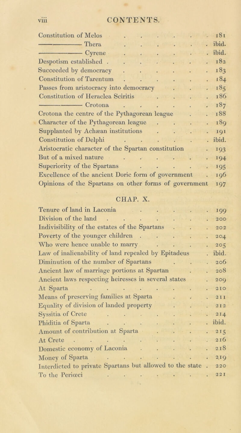 Constitution of Melos . . . . . .181 Thera ...... ibid. Cyrene ...... ibid. Despotism established . . . . . . .182 Succeeded by democracy . . . . . .183 Constitution of Tarentum . . . . . .184 Passes from aristocracy into democracy . . .185 Constitution of Heraclea Sciritis . . . .186 Crotona . . . . . .187 Crotona the centre of the Pythagorean league . .188 Character of the Pythagorean league . . . .189 Supplanted by Achaean institutions . . . .191 Constitution of Delphi ...... ibid. Aristocratic character of the Spartan constitution . 193 But of a mixed nature . . . . . .194 Superiority of the Spartans . . . . .195 Excellence of the ancient Doric form of government . 196 Opinions of the Spartans on other forms of government 197 CHAP. X. Tenure of land in Laconia . . . . .199 Division of the land . . . . . . .200 Indivisibility of the estates of the Spartans . . .202 Poverty of the younger children . . . . .204 Who were hence unable to marry . . . .205 Law of inalienability of land repealed by Epitadeus . ibid. Diminution of the number of Spartans . . .206 Ancient law of marriage portions at Spartan . . 208 Ancient laws respecting heiresses in several states . 209 At Sparta . . . . . . . .210 Means of preserving families at Sparta . . .211 Equality of division of landed property . . .212 Syssitia of Crete . . . . . . .214 Phiditia of Sparta ....... ibid. Amount of contribution at Sparta . . . .215 At Crete . . . . . . . . .216 Domestic economy of Laconia . . . . .218 Money of Sparta 219 Interdicted to private Spartans but allowed to the state . 220 To the Perioeci 221