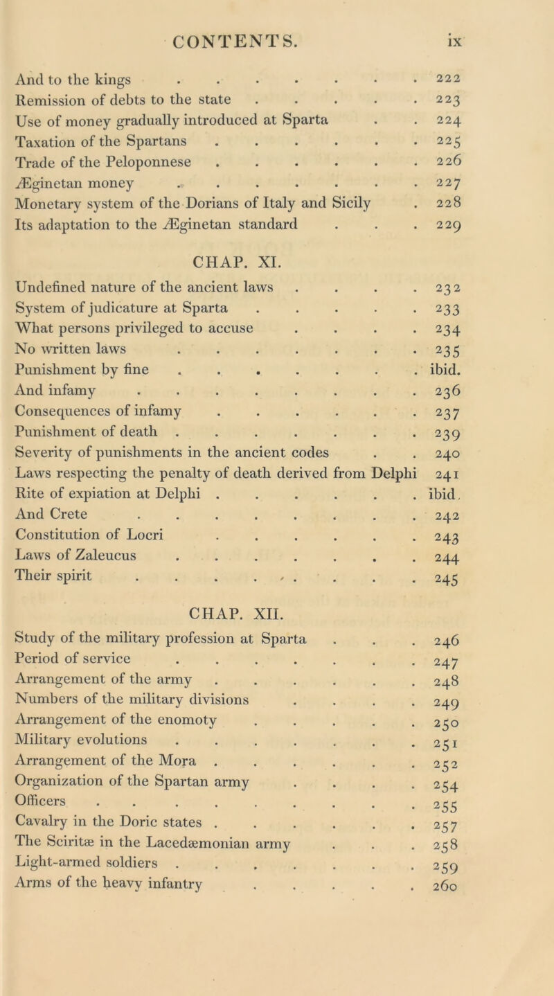 And to the kings ....... 222 Remission of debts to the state . . . . .223 Use of money gradually introduced at Sparta . . 224 Taxation of the Spartans . . . . . *225 Trade of the Peloponnese . . . . . .226 ^Eginetan money . . . . . .227 Monetary system of the Dorians of Italy and Sicily . 228 Its adaptation to the ^Eginetan standard . . .229 CHAP. XI. Undefined nature of the ancient laws . . . .232 System of judicature at Sparta ..... 233 What persons privileged to accuse . . . .234 No written laws . . . . . . .235 Punishment by fine ....... ibid. And infamy ........ 236 Consequences of infamy . . . . . .237 Punishment of death . . . . . . .239 Severity of punishments in the ancient codes . . 240 Laws respecting the penalty of death derived from Delphi 241 Rite of expiation at Delphi ...... ibid. And Crete ........ 242 Constitution of Locri . . . . . .243 Laws of Zaleucus ....... 244 Their spirit . . . , . . . . 245 CHAP. XII. Study of the military profession at Sparta . 246 Period of service ..... . 247 Arrangement of the army .... 248 Numbers of the military divisions . 249 Arrangement of the enomoty . 250 Military evolutions ..... . 251 Arrangement of the Mora .... . 252 Organization of the Spartan army • 254 Officers . . ..... • 255 Cavalry in the Doric states .... • 257 The Sciritae in the Lacedaemonian army . 258 Light-armed soldiers ..... . 259 Arms of the heavy infantry 260