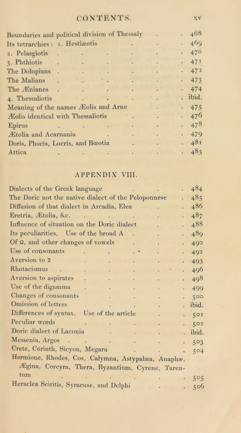 Boundaries and political division ol Thessaly . . 468 Its tetrarchies: 1. Hestiaeotis . . . 4^9 2. Pelasgiotis 47° 3. Phthiotis . . • • • 471 The Dolopians . . . . • • 472 The Malians . . 0 . . • -473 The AEnianes . . . . • *474 4. Thessaliotis . . ' . • • ibid. Meaning of the names .Eolis and Arne . -475 Eolis identical with Thessaliotis . . .476 Epirus . . . • • • 478 Etolia and Acarnania . . • *479 Doris, Phocis, Locris, and Boeotia . • .481 Attica ...... 483 APPENDIX VIII. Dialects of the Greek language . 484 The Doric not the native dialect of the Peloponnese 485 Diffusion of that dialect in Arcadia, Elea 486 Eretria, Etolia, &c. 487 Influence of situation on the Doric dialect 488 Its peculiarities. Use of the broad A 489 Of fl, and other changes of vowels 49° Use of consonants 492 Aversion to 2 493 Rhotacismus .... . 496 Aversion to aspirates 498 Use of the digamma 499 Changes of consonants 5°° Omission of letters ibid. Differences of syntax. Use of the article 5QI Peculiar words 5°2 Doric dialect of Laconia ibid. Messenia, Argos . . 5°3 Crete, Corinth, Sicyon, Megara Hermione, Rhodes, Cos, Calymna, Astypahea, Anaphae, Egina, Corcyra, Thera, Byzantium, Cyrene, Taren- S°4 turn • • • . , 5°5 Heraclea Sciritis, Syracuse, and Delphi • • 5°6