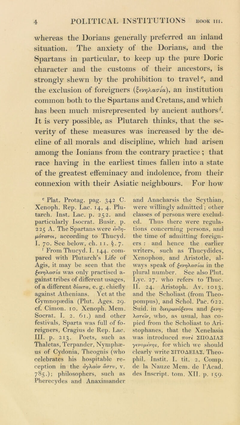 whereas the Dorians generally preferred an inland situation. The anxiety of the Dorians, and the Spartans in particular, to keep up the pure Doric character and the customs of their ancestors, is strongly shewn by the prohibition to travel0, and the exclusion of foreigners (£ev^Aao-/a), an institution common both to the Spartans and Cretans, and which has been much misrepresented by ancient authors1. It is very possible, as Plutarch thinks, that the se- verity of these measures was increased by the de- cline of all morals and discipline, which had arisen among the Ionians from the contrary practice ; that race having in the earliest times fallen into a state of the greatest effeminacy and indolence, from their connexion with their Asiatic neighbours. For how e Plat. Protag. pag. 342 C. Xenoph. Rep. Lac. 14, 4. Plu- tarch. Inst. Lac. p. 252. and particularly Isocrat. Busir. p. 225 A. The Spartans were eVSrj- fioTaroi, according to Thucyd. I. 70. See below, ch. 11. §.7. 1 From Thucyd. I. 144. com- pared with Plutarch’s Life of Agis, it may be seen that the gfvrjXacrla was only practised a- gainst tribes of different usages, of a different SiWa, e. g. chiefly against Athenians. Yet at the Gymnopredia (Pint. Ages. 29. cf. Cimon. 10. Xenoph. Mem. Socrat. I. 2. 61.) and other festivals, Sparta was full of fo- reigners, Cragius de Rep. Lac. III. p. 213. Poets, such as Thaletas, Terpander, Nymphse- us of Cydonia, Theognis (who celebrates his hospitable re- ception in the dyXaov d(TTV, v. 785.); philosophers, such as Pherecydes and Anaximander and Anacharsis the Scythian, were willingly admitted ; other classes of persons were exclud- ed. Thus there were regula- tions concerning persons, and the time of admitting foreign- ers : and hence the earlier writers, such as Thucydides, Xenophon, and Aristotle, al- ways speak of £evr/Xaalai in the plural number. See also Plut. Lyc. 27. who refers to Thuc. II. 24. Aristoph. Av. 1013. and the Scholiast (from Tlieo- pompus), and Schol. Pac. 622. Suid. in hieipa>v6£evoi and ^evrj- Xarelv, who, as usual, has co- pied from the Scholiast to Ari- stophanes, that the Xenelasia. was introduced 7rore 2IIOAIA2 yevo/ievr/s, for which we should clearly write 2ITOAEIA2. Tlieo- phil. Instit. I. tit. 2. Comp, de la Nauze Mem. de l’Acad. des Inscript, tom. XII. p. 139.