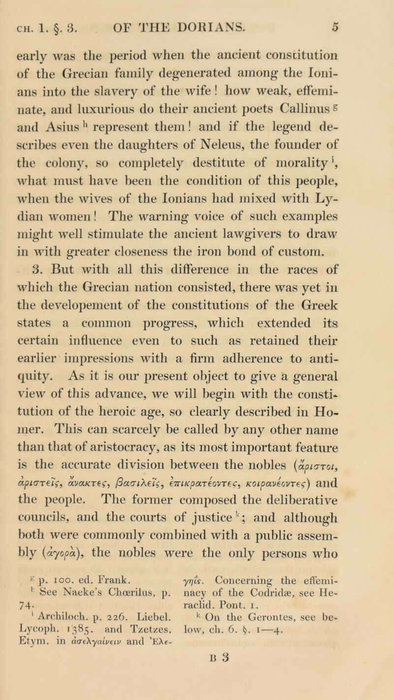 early was the period when the ancient constitution of the Grecian family degenerated among the Ioni- ans into the slavery of the wife ! how weak, effemi- nate, and luxurious do their ancient poets Callinus s and Asius h represent them! and if the legend de- scribes even the daughters of Neleus, the founder of the colony, so completely destitute of morality \ what must have been the condition of this people, when the wives of the Ionians had mixed with Ly- dian women! The warning voice of such examples might well stimulate the ancient lawgivers to draw in with greater closeness the iron bond of custom. 3. But with all this difference in the races of which the Grecian nation consisted, there was yet in the developement of the constitutions of the Greek states a common progress, which extended its certain influence even to such as retained their earlier impressions with a firm adherence to anti- quity. As it is our present object to give a general view of this advance, we will begin with the consti- tution of the heroic age, so clearly described in Ho- mer. This can scarcely be called by any other name than that of aristocracy, as its most important feature is the accurate division between the nobles (apiaroi, apiaTeiV, ava^re?, (3ocriXe'is, eTriKpa-reoi/Tec, KOipaveovTeg) and the people. The former composed the deliberative councils, and the courts of justice1' ; and although both were commonly combined with a public assem- bly (ayopa), the nobles were the only persons who g p. ioo. eel. Frank. yrjis. Concerning the effemi- 1 See Naeke’s Choerilus, p. nacy of the Codridae, see He- 74- raclid. Pont. i. 1 Archiloch. p. 226. Liebel. k On the Gerontes, see be- Lycoph. 1385. and Tzet/es. low, ch. 6. §. 1—4. Etym. in acreXyaiveiv and EXe- B 3