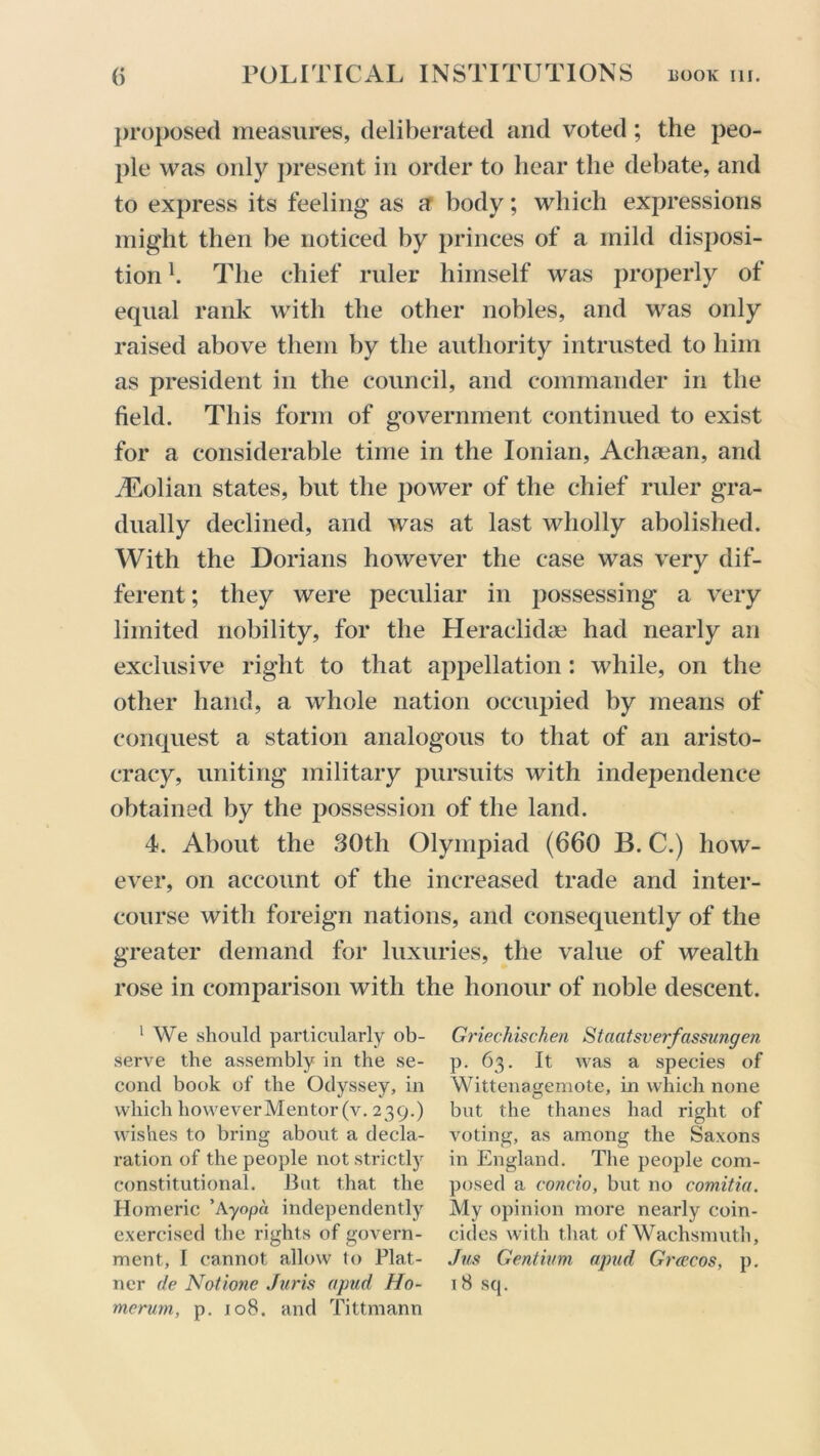 proposed measures, deliberated and voted ; the peo- ple was only present in order to hear the debate, and to express its feeling as a body; which expressions might then be noticed by princes of a mild disposi- tion h The chief ruler himself was properly of equal rank with the other nobles, and was only raised above them by the authority intrusted to him as president in the council, and commander in the field. This form of government continued to exist for a considerable time in the Ionian, Achaean, and ALolian states, but the power of the chief ruler gra- dually declined, and was at last wholly abolished. With the Dorians however the case was very dif- ferent ; they were peculiar in possessing a very limited nobility, for the Heraclidae had nearly an exclusive right to that appellation: while, on the other hand, a whole nation occupied by means of conquest a station analogous to that of an aristo- cracy, uniting military pursuits with independence obtained by the possession of the land. 4. About the 30th Olympiad (660 B. C.) how- ever, on account of the increased trade and inter- course with foreign nations, and consequently of the greater demand for luxuries, the value of wealth rose in comparison with the honour of noble descent. 1 We should particularly ob- serve the assembly in the se- cond book of the Odyssey, in which however Men tor (v. 239.) wishes to bring about a decla- ration of the people not strictly constitutional. But that the Homeric ’Ayopa independently exercised the rights of govern- ment, I cannot allow to Plat- ner de Notione Juris apud Ho- merum, p. 108. and Tittmann Griechischen Staatsverfassungen p. 63. It was a species of Wittenasjemote, in which none but the thanes had right of voting, as among the Saxons in England. The people com- posed a concio, but no comitia. My opinion more nearly coin- cides with that of Wachsmuth, Jus Gentium apud Greecos, p. 18 sq.