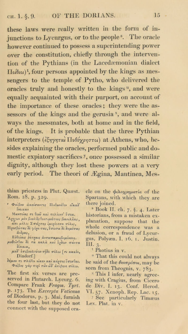 these laws were really written in the form of in- junctions to Lycurgus, or to the peoples. The oracle however continued to possess a superintending power over the constitution, chiefly through the interven- tion of the Pythians (in the Lacedaemonian dialect Uo^m)\ four persons appointed by the kings as mes- sengers to the temple of Pytho, who delivered the oracles truly and honestly to the kings'1, and were equally acquainted with their purport, on account of the importance of these oracles; they were the as- sessors of the kings and the gerusiax, and were al- ways the messmates, both at home and in the field, of the kings. It is probable that the three Pythian interpreters (efyyyTcu Ylvdo^pwr01) at Athens, who, be- sides explaining the oracles, performed public and do- mestic expiatory sacrifices once possessed a similar dignity, although they lost these powers at a very early period. The theori of /Egina, Mantinea, Mes- thian priestess in Plut. Qusest. Rom. 28. p. 329. r <S>oi(t>ov ce.Kovira.v~i; Tl>j^uvo(liv o’lxa'S' iVHKOCV Muvnioc; Ti QiOU Kcc'l TiXiiVT iOTiCC. lu£v (oovXv;^ioTifjeriTov; (3ocoiX7,a;, oiat pciXu 'S.arciQT'n; ‘pei^onrera toXi;, Tl^iirfivTei; Ss yigo.ra;, iaritru. Ss Inpeora; oevhooe;, EuQilai; p'o-r^at; aev'Tawapciifiopc'ivov;. /eeuQ-urtyai §£ roe zaXec xcci ’igSuv orcevTce Slzaia, fjenV infZovX'vHv rj??s vroXu [r< kockov, Dindorf.] ^rifiou n tX’/i^u vik'av xec) Kce/vTOsiornr&eci. ‘t’oi/Zo; yap 1regi reov diV ocvi(pnvi oroXu. The first six verses are pre- served in Plutarch. Lycurg. 6. Compare Frank Fragm. Tyrt. p. 173. The Excerpt a Vaticana of Diodorus, p. 3. Mai, furnish the four last, but they do not connect with the supposed ora- cle on the cfnXo^pijfjLnTia of the Spartans, with which they are there joined. 8 Rook II. cli. 7. §. 4. Later historians, from a mistaken ex- planation, suppose that the whole correspondence was a delusion, or a fraud of Lycur- gus, Polysen. I. 16. 1. Justin. III. 3. 1 Photius in v.  That this could not always be said of the OeonponoL, may be seen from Theognis, v. 783. x This I infer, nearly agree- ing with Cragius, from Cicero de Div. I. 13. Conf. Herod. VI. 57. Xenoph. Rep. Lac. 15. See particularly Timseus Lex. Plat, in v.