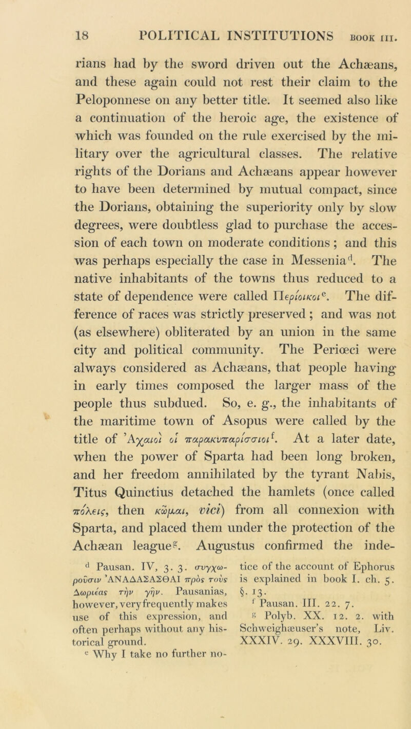 rians had by the sword driven out the Achaeans, and these again could not rest their claim to the Peloponnese on any better title. It seemed also like a continuation of the heroic age, the existence of which was founded on the rule exercised by the mi- litary over the agricultural classes. The relative rights of the Dorians and Achaeans appear however to have been determined by mutual compact, since the Dorians, obtaining the superiority only by slow degrees, were doubtless glad to purchase the acces- sion of each town on moderate conditions ; and this was perhaps especially the case in Messeniafi. The native inhabitants of the towns thus reduced to a state of dependence were called neptoiKoie. The dif- ference of races was strictly preserved ; and was not (as elsewhere) obliterated by an union in the same city and political community. The Perioeci were always considered as Achaeans, that people having in early times composed the larger mass of the people thus subdued. So, e. g., the inhabitants of the maritime town of Asopus were called by the title of ’Ayouo\ ol 7rapaKV7rapi<Taioi{. At a later date, when the power of Sparta had been long broken, and her freedom annihilated by the tyrant Nabis, Titus Quinctius detached the hamlets (once called noteis, then vici) from all connexion with Sparta, and placed them under the protection of the Achaean league?. Augustus confirmed the inde- d Pausan. IV, 3.3. criryx- tice of the account of Ephorus povaiv ’ANAAA2A20AI irpos tovs is explained in book I. ch. 5. AcopUas rrjv yrj v. Pausanias, §. 13. however, very frequently makes 1 Pausan. III. 22. 7. use of this expression, and s Polyb. XX. 12. 2. with often perhaps without any his- Schweighaeuser’s note, Liv. torical ground. ' XXXIV. 29. XXXVIII. 30. e Why I take no further no-