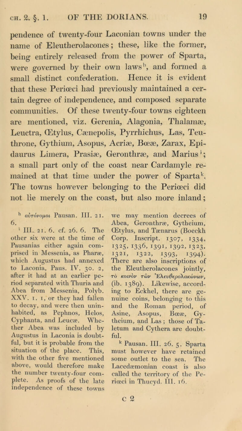 pendence of twenty-four Laconian towns under the name of Eleutlierolacones; these, like the former, being entirely released from the power of Sparta, were governed by their own laws'1, and formed a small distinct confederation. Hence it is evident that these Perioeci had previously maintained a cer- tain degree of independence, and composed separate communities. Of these twenty-four towns eighteen are mentioned, viz. Gerenia, Alagonia, Thalamae, Leuctra, (Etylus, Caenepolis, Pyrrhichus, Las, Teu- throne, Gythium, Asopus, Acriae, Bceae, Zarax, Epi- daurus Limera, Prasiae, Geronthrae, and Marius1; a small part only of the coast near Cardamyle re- mained at that time under the power of Spartak. The towns however belonging to the Perioeci did not lie merely on the coast, but also more inland; 11 avrovofioi Pausan. III. 21. 6. ' III. 21. 6. cf. 26. 6. The other six were at the time of Pausanias either again com- prised in Messenia, as Pharae, which Augustus had annexed to Laconia, Paus. IV. 30. 2, after it had at an earlier pe- riod separated with Thuria and Abea from Messenia, Polyb. XXV. I. I, or they had fallen to decay, and were then unin- habited, as Pephnos, Helos, Cyphanta, and Leucae. Whe- ther Abea was included by Augustus in Laconia is doubt- ful, but it is probable from the situation of the place. This, with the other five mentioned above, would therefore make the number twenty-four com- plete. As proofs of the late independence of these towns we may mention decrees of Abea, Gerontlme, Gytheium, CEtylus, and Tsenarus (Boeckli Corp. Inscript. 1307, 1334, I325» x336, 139V 1392’ I323» 1321, 1322, 1393, 1394). There are also inscriptions of the Eleutlierolacones jointly, to kolvov tcov ’EXeydepoXanowav, (ib. 1389). Likewise, accord- ing to Eckhel, there are ge- nuine coins, belonging to this and the Roman period, of Asine, Asopus, Bceae, Gy- theium, and Las ; those of Ta- letum and Cythera are doubt- ful. k Pausan. III. 26. 5. Sparta must however have retained some outlet to the sea. The Lacedaemonian coast is also called the territory of the Pe- rioeci in Thucyd. III. t6.