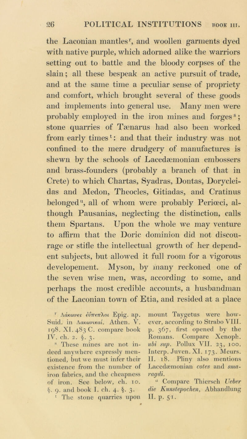 the Laconian mantles1', and woollen garments dyed with native purple, which adorned alike the warriors setting out to battle and the bloody corpses of the slain; all these bespeak an active pursuit of trade, and at the same time a peculiar sense of propriety and comfort, which brought several of these goods and implements into general use. Many men were probably employed in the iron mines and forgess; stone quarries of Taenarus had also been worked from early times1: and that their industry was not confined to the mere drudgery of manufactures is shewn by the schools of Lacedaemonian embossers and brass-founders (probably a branch of that in Crete) to which Chartas, Syadras, Dontas, Doryclei- das and Medon, Theocles, Gitiadas, and Cratinus belonged11, all of whom were probably Perioeci, al- though Pausanias, neglecting the distinction, calls them Spartans. Upon the whole we may venture to affirm that the Doric dominion did not discou- rage or stifle the intellectual growth of her depend- ent subjects, but allowed it full room for a vigorous developement. Myson, by many reckoned one of the seven wise men, was, according to some, and perhaps the most credible accounts, a husbandman of the Laconian town of Etia, and resided at a place r AaKcoves €vtt(tt\oc Epig. ap. Suid. in AaKwviKai. Atlien. V. 108. XI. 483 C. compare book IV. ch. 2. §. 3. s These mines are not in- deed anywhere expressly men- tioned, but we must infer their existence from the number of iron fabrics, and the cheapness of iron. See below, ch. 10. §. 9. and book I. ch. 4. §. 3. 1 The stone quarries upon mount Taygetus were how- ever, according to Strabo VIII. p. 367, first opened by the Romans. Compare Xenoph. ubi sup. Pollux VII. 23, 100. Interp. Juven. XI. 173. Meurs. II. 18. Pliny also mentions Lacedaemonian cotes and sma- ragdi. “ Compare Thiersch Ueber die Kunstepochcn, Abhandlung II. p. 51.