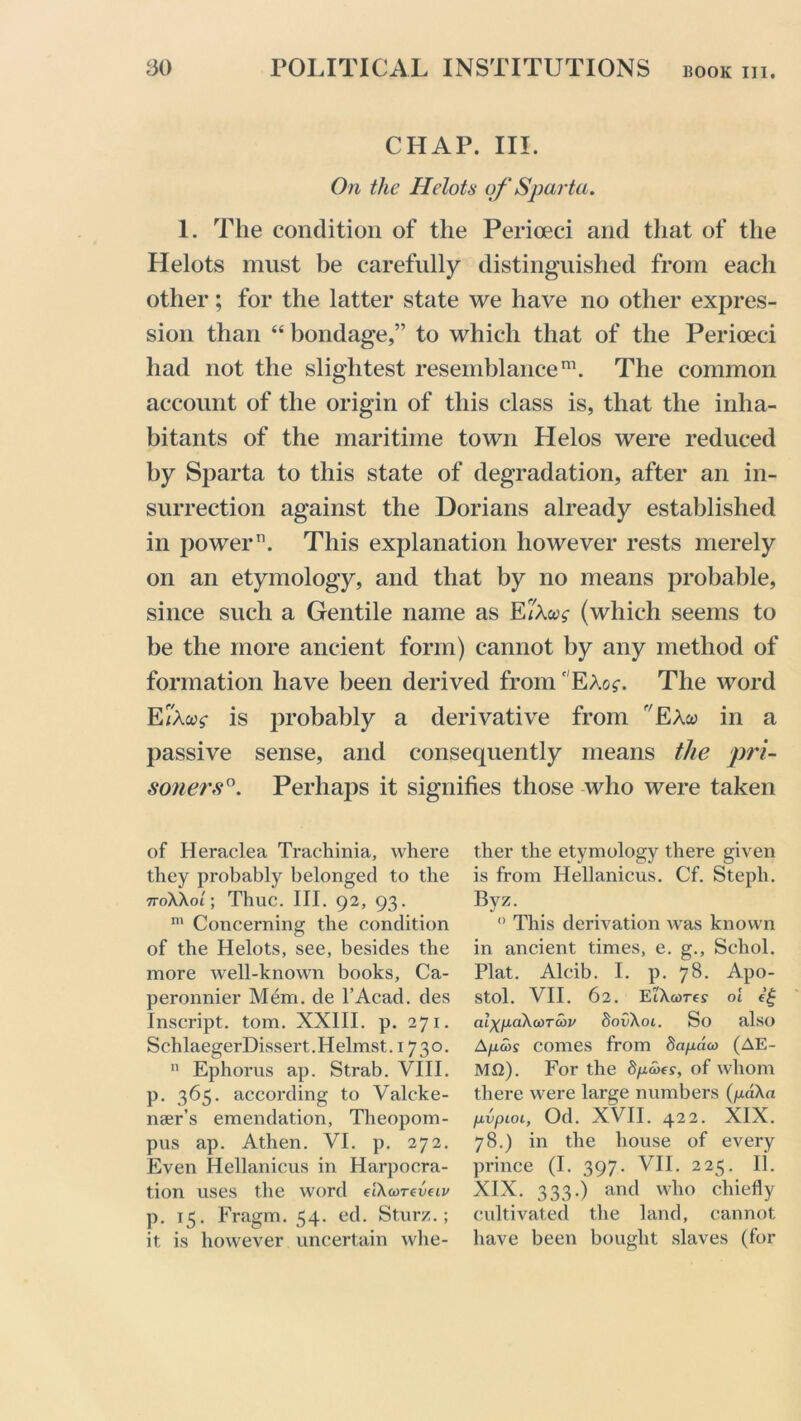 CHAP. III. On the Helots of Sparta. 1. The condition of the Perioeci and that of the Helots must be carefully distinguished from each other; for the latter state we have no other expres- sion than “ bondage,” to which that of the Perioeci had not the slightest resemblance111. The common account of the origin of this class is, that the inha- bitants of the maritime town Llelos were reduced by Sparta to this state of degradation, after an in- surrection against the Dorians already established in power11. This explanation however rests merely on an etymology, and that by no means probable, since such a Gentile name as Eri\u$ (which seems to be the more ancient form) cannot by any method of formation have been derived from' EAo$-. The word E/Awf is probably a derivative from r/EAw in a passive sense, and consecpiently means the pri- soners0. Perhaps it signifies those who were taken of Heraclea Trachinia, where they probably belonged to the noWol; Thuc. III. 92, 93. m Concerning the condition of the Helots, see, besides the more well-known books, Ca- peronnier Mem. de l’Acad. des Inscript, tom. XXIII. p. 271. SchlaegerDissert.Helmst. 1730. n Ephorus ap. Strab. VIII. p. 365. according to Valcke- nser’s emendation, Theopom- pus ap. Athen. VI. p. 272. Even Hellanicus in Harpocra- tion uses the word elXcoreveiv p. 15. Fragm. 54. ed. Sturz.; it is however uncertain whe- ther the etymology there given is from Hellanicus. Cf. Stepli. Byz. 0 This derivation was known in ancient times, e. g., Schol. Plat. Alcib. I. p. 78. Apo- stol. VII. 62. EiXcore? oi eg aiXfxaXcorcop SovXoi. So also A/j.cos comes from Sapdat (AE- MQ). For the Spates, of whom there were large numbers (pdXa pvpiOL, Od. XVII. 422. XIX. 78.) in the house of every prince (I. 397. VII. 225. II. XIX. 333.) and who chiefly cultivated the land, cannot have been bought slaves (for