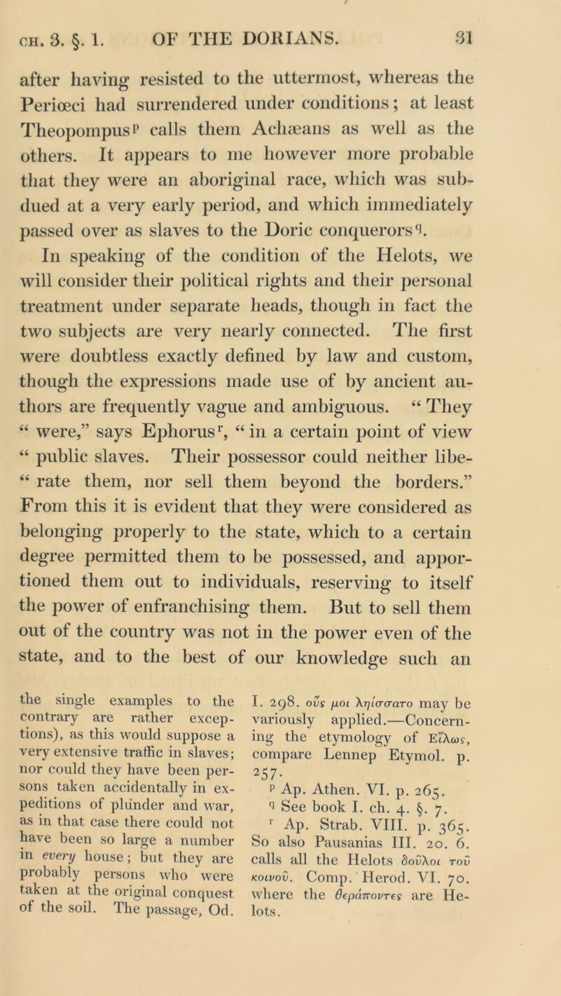 after having resisted to the uttermost, whereas the Perioeci had surrendered under conditions; at least Theopompus? calls them Achaeans as well as the others. It appears to me however more probable that they were an aboriginal race, which was sub- dued at a very early period, and which immediately passed over as slaves to the Doric conquerors In speaking of the condition of the Helots, we will consider their political rights and their personal treatment under separate heads, though in fact the two subjects are very nearly connected. The first were doubtless exactly defined by law and custom, though the expressions made use of by ancient au- thors are frequently vague and ambiguous. “ They “ were,” says Ephorus1', “in a certain point of view “ public slaves. Their possessor could neither libe- “ rate them, nor sell them beyond the borders.” From this it is evident that they were considered as belonging properly to the state, which to a certain degree permitted them to be possessed, and appor- tioned them out to individuals, reserving to itself the power of enfranchising them. But to sell them out of the country was not in the power even of the state, and to the best of our knowledge such an the single examples to the I. 298. our p.01 \rjia(raTo may be contrary are rather excep- variously applied.—Concern- tions), as this would suppose a ing the etymology of Ei'Acor, very extensive traffic in slaves; compare Lennep Etymol. p. nor could they have been per- 257. sons taken accidentally in ex- p Ap. Athen. VI. p. 265. peditions of plunder and war, See book I. ch. 4. §. 7. as in that case there could not r Ap. Strab. VIII. p. 365. have been so large a number So also Pausanias III. 20. 6. m every house; but they are calls all the Helots S0OA01 roO probably persons who were kolvov. Comp. Herod. VI. 70. taken at the original conquest where the Oepanovres are He- of the soil. The passage, Od. lots.