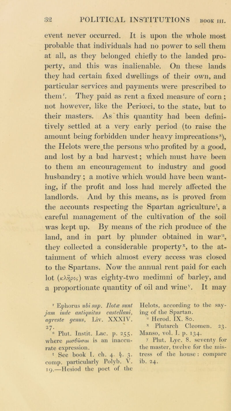 event never occurred. It is upon the whole most probable that individuals had no power to sell them at all, as they belonged chiefly to the landed pro- perty, and this was inalienable. On these lands they had certain fixed dwellings of their own, and particular services and payments were prescribed to themr. They paid as rent a fixed measure of corn ; not however, like the Perioeci, to the state, but to their masters. As this quantity had been defini- tively settled at a very early period (to raise the amount being forbidden under heavy imprecationss), the Helots were .the persons who profited by a good, and lost by a bad harvest; which must have been to them an encouragement to industry and good husbandry; a motive which would have been want- ing, if the profit and loss had merely affected the landlords. And by this means, as is proved from the accounts respecting the Spartan agriculture1, a careful management of the cultivation of the soil was kept up. By means of the rich produce of the land, and in part by plunder obtained in waru, they collected a considerable propertyx, to the at- tainment of which almost every access was closed to the Spartans. Now the annual rent paid for each lot (KXvjpoi) was eighty-two medimni of barley, and a proportionate quantity of oil and winev. It may r Epliorus ubi sup. Ilotce sunt jam inde antiquitus castellani, agreste genus, Liv. XXXIV. 27. 8 Pint. Instit. Lac. p. 255. where /juaBcocmL is an inaccu- rate expression. t See book I. ch. 4. §. 3. comp, particularly Polyb. V. 19.—Hesiod the poet of the Helots, according to the say- ing of the Spartan. 11 Herod. IX. 80. x Plutarch Cleomen. 23. Manso, vol. I. p. 134. > Pint. Lyc. 8. seventy for the master, twelve for the mis- tress of the house: compare ib. 24.