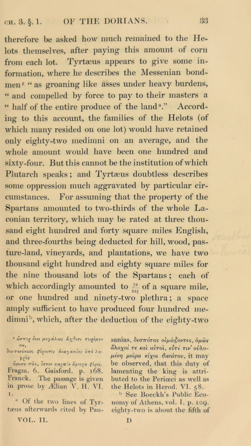 therefore be asked how much remained to the He- lots themselves, after paying this amount of corn from each lot. Tyrtaeus appears to give some in- formation, where he describes the Messenian bond- men2 “ as groaning like asses under heavy burdens, “ and compelled by force to pay to their masters a “ half of the entire produce of the land*1.” Accord- ing to this account, the families of the Helots (of which many resided on one lot) would have retained only eighty-two inedimni on an average, and the whole amount would have been one hundred and sixty-four. But this cannot be the institution of which Plutarch speaks; and Tyrtaeus doubtless describes some oppression much aggravated by particular cir- cumstances. For assuming that the property of the Spartans amounted to two-thirds of the whole La- conian territory, which may be rated at three thou- sand eight hundred and forty square miles English, and three-fourths being deducted for hill, wood, pas- ture-land, vineyards, and plantations, we have two thousand eight hundred and eighty square miles for the nine thousand lots of the Spartans; each of which accordingly amounted to V of a square mile, or one hundred and ninety-two plethra; a space amply sufficient to have produced four hundred me- dimnih, which, after the deduction of the eiglity-two z ovoi (tiyccXoie TUQOfil- voi, S«0-T4<7uvnirri <p'i(>wrs; (tva,yxcir/it uvo / u- y&s __ Viy.iav viiv, r>jtrr,v xcicv'v apoVQU. Fragm. 6. Gaisford. p. 168. Franck. The passage is given in prose by JEMtm V. H. VI. i. a Of the two lines of Tyr- t.ieus afterwards cited by Pau- VOL. II. samas, ^fcrnoras olpco^ovres, opcos aXoxoi re <al avro'i, evrt tlu ov\o- pei>r) poipa klxol davarov, it. may be observed, that this duty of lamenting the king is attri- b\ited to the Perioeci as well as the Helots in Herod. VI. 58. h See Boeckh’s Public Eco- nomy of Athens, vol. I. p. 109. eighty-two is about, the fifth of I)