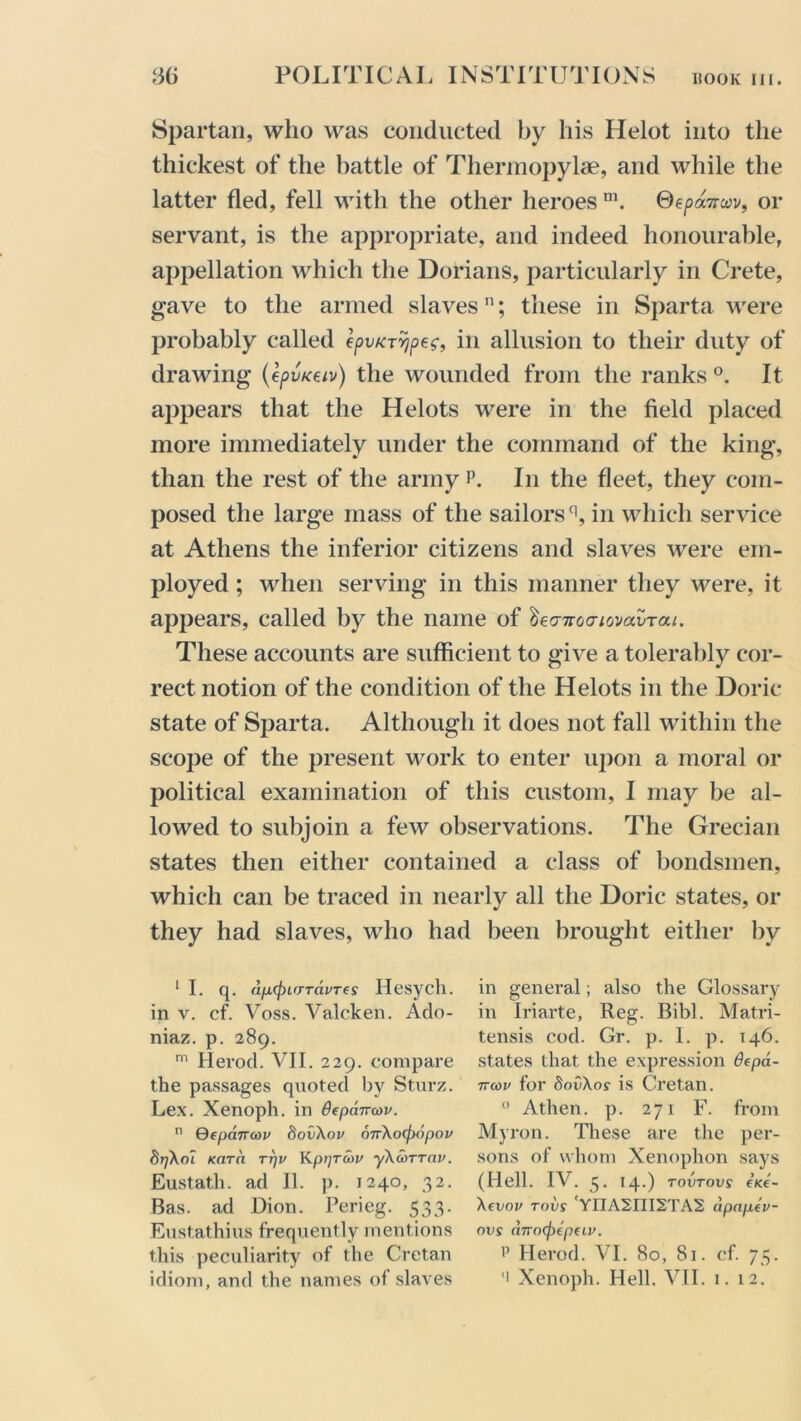 Spartan, who was conducted by his Helot into the thickest of the battle of Thermopylae, and while the latter fled, fell with the other heroes m. 0e/>a7ra>v, or servant, is the appropriate, and indeed honourable, appellation which the Dorians, particularly in Crete, gave to the armed slavesn; these in Sparta were probably called epvKTYjpec, in allusion to their duty of drawing (epvKew) the wounded from the ranks °. It appears that the Helots were in the field placed more immediately under the command of the king, than the rest of the army p. In the fleet, they com- posed the large mass of the sailorsq, in which service at Athens the inferior citizens and slaves were em- ployed ; when serving in this manner they were, it appears, called by the name of lea-Tvocnovavrai. These accounts are sufficient to give a tolerably cor- rect notion of the condition of the Helots in the Doric state of Sparta. Although it does not fall within the scope of the present work to enter upon a moral or political examination of this custom, I may be al- lowed to subjoin a few observations. The Grecian states then either contained a class of bondsmen, which can be traced in nearly all the Doric states, or they had slaves, who had been brought either by ‘I. q. d/xffnrrTdvTes Ilesych. in v. cf. Voss. Valcken. Ado- niaz. p. 289. m Ilerod. VII. 229. compare the passages quoted by Sturz. Lex. Xenoph. in 6(pcnra>v. n Qepancop 8ov\op O7r\o(f)6pov 8r/\ol Kara tt)p Kpijrcop yXcorrap. Eustath. ad II. p. 1240, 32. Bas. ad Dion. Perieg. 533. Eustathius frequently mentions this peculiarity of the Cretan idiom, and the names of slaves in general; also the Glossary in Iriarte, Reg. Bibl. Matri- tensis cod. Gr. p. I. p. 146. states that the expression depa- 7ra)i' for 8ov\os is Cretan. 0 Athen. p. 271 F. from Myron. These are the per- sons of whom Xenophon says (Hell. IV. 3. 14.) TOVTOVS €K€- \evov tovs 'YnA2ni2TA2 dpnptv- nvs ci7ro<fiep(iv. p Herod. VI. 80, 81. cf. 73. -i Xenoph. Hell. VII. 1. 12!