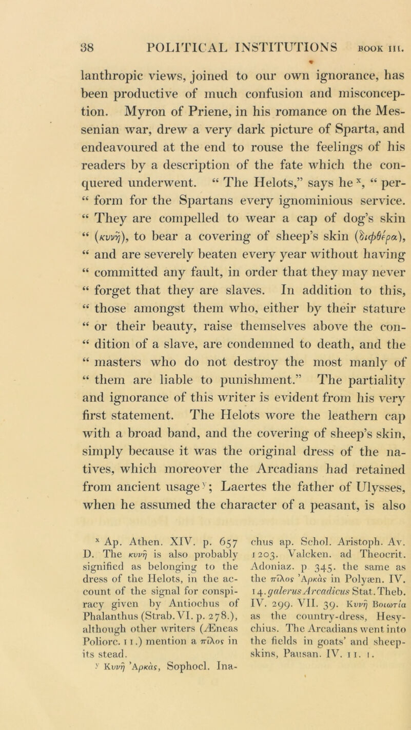 % lanthropic views, joined to our own ignorance, has been productive of much confusion and misconcep- tion. Myron of Priene, in his romance on the Mes- senian war, drew a very dark picture of Sparta, and endeavoured at the end to rouse the feelings of his readers by a description of the fate which the con- quered underwent. “ Idle Helots,” says he x, “ per- “ form for the Spartans every ignominious service. “ They are compelled to wear a cap of dog’s skin “ (kwyi), to bear a covering of sheep’s skin (^i(f)6epa), “ and are severely beaten every year without having “ committed any fault, in order that they may never “ forget that they are slaves. In addition to this, “ those amongst them who, either by their stature “ or their beauty, raise themselves above the con- “ dition of a slave, are condemned to death, and the “ masters who do not destroy the most manly of “ them are liable to punishment.” The partiality and ignorance of this writer is evident from his very first statement. The Helots wore the leathern cap with a broad band, and the covering of sheep’s skin, simply because it was the original dress of the na- tives, which moreover the Arcadians had retained from ancient usage y; Laertes the father of Ulysses, when he assumed the character of a peasant, is also x Ap. A then. XIV. p. 657 D. The Kwrj is also probably signified as belonging to the dress of the Helots, in the ac- count of the signal for conspi- racy given by Antiochus of Phalanthus (Strab.VI. p. 278.), although other writers (./Eneas Poliorc. 11.) mention a 7riAo? in > Kwrj ’apKas, Sophocl. Ina- chus ap. Schol. Aristoph. Av. 1203. Valcken. ad Theocrit. Adoniaz. p 345. the same as the ttTXos ’ApKas in Polyaen. IV. 14.galerusArcadicus Stat,. Theb. IV . 299. VII. 39. Kwrj BouoTia as the country-dress, Hesy- chius. The Arcadians went into the fields in goats’ and sheep-